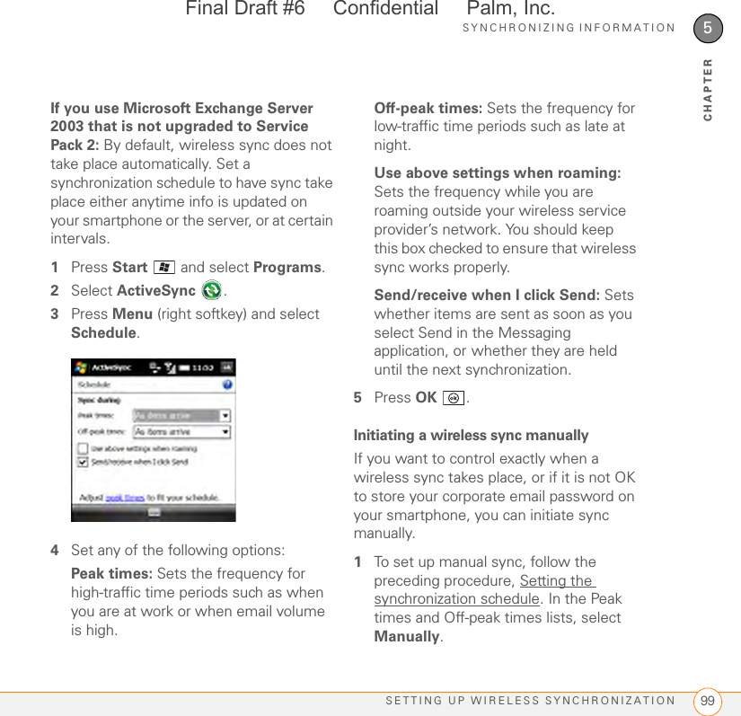 SYNCHRONIZING INFORMATIONSETTING UP WIRELESS SYNCHRONIZATION 995CHAPTERIf you use Microsoft Exchange Server 2003 that is not upgraded to Service Pack 2: By default, wireless sync does not take place automatically. Set a synchronization schedule to have sync take place either anytime info is updated on your smartphone or the server, or at certain intervals.1Press Start   and select Programs.2Select ActiveSync .3Press Menu (right softkey) and select Schedule. 4Set any of the following options:Peak times: Sets the frequency for high-traffic time periods such as when you are at work or when email volume is high.Off-peak times: Sets the frequency for low-traffic time periods such as late at night. Use above settings when roaming: Sets the frequency while you are roaming outside your wireless service provider’s network. You should keep this box checked to ensure that wireless sync works properly.Send/receive when I click Send: Sets whether items are sent as soon as you select Send in the Messaging application, or whether they are held until the next synchronization. 5Press OK .Initiating a wireless sync manuallyIf you want to control exactly when a wireless sync takes place, or if it is not OK to store your corporate email password on your smartphone, you can initiate sync manually.1To set up manual sync, follow the preceding procedure, Setting the synchronization schedule. In the Peak times and Off-peak times lists, select Manually.Final Draft #6     Confidential     Palm, Inc.