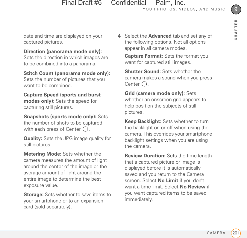 YOUR PHOTOS, VIDEOS, AND MUSICCAMERA 2019CHAPTERdate and time are displayed on your captured pictures.Direction (panorama mode only): Sets the direction in which images are to be combined into a panorama.Stitch Count (panorama mode only): Sets the number of pictures that you want to be combined.Capture Speed (sports and burst modes only): Sets the speed for capturing still pictures.Snapshots (sports mode only): Sets the number of shots to be captured with each press of Center  .Quality: Sets the JPG image quality for still pictures.Metering Mode: Sets whether the camera measures the amount of light around the center of the image or the average amount of light around the entire image to determine the best exposure value.Storage: Sets whether to save items to your smartphone or to an expansion card (sold separately).4Select the Advanced tab and set any of the following options. Not all options appear in all camera modes.Capture Format: Sets the format you want for captured still images.Shutter Sound: Sets whether the camera makes a sound when you press Center .Grid (camera mode only): Sets whether an onscreen grid appears to help position the subjects of still pictures.Keep Backlight: Sets whether to turn the backlight on or off when using the camera. This overrides your smartphone backlight settings when you are using the camera.Review Duration: Sets the time length that a captured picture or image is displayed before it is automatically saved and you return to the Camera screen. Select No Limit if you don’t want a time limit. Select No Review if you want captured items to be saved immediately.Final Draft #6     Confidential     Palm, Inc.