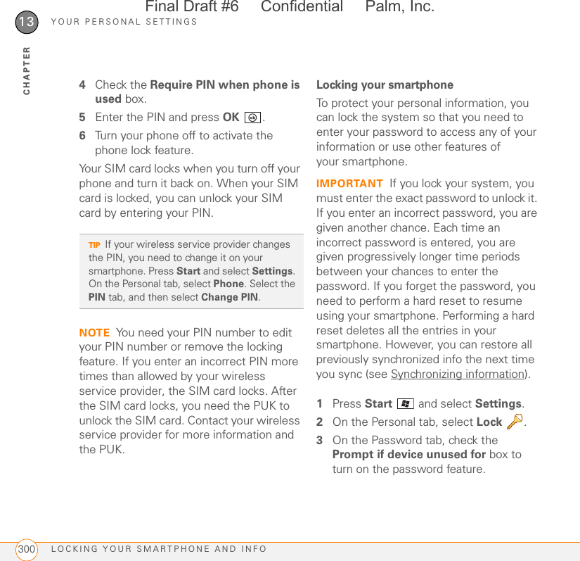 YOUR PERSONAL SETTINGSLOCKING YOUR SMARTPHONE AND INFO30013CHAPTER4Check the Require PIN when phone is used box.5Enter the PIN and press OK .6Turn your phone off to activate the phone lock feature.Your SIM card locks when you turn off your phone and turn it back on. When your SIM card is locked, you can unlock your SIM card by entering your PIN.NOTE You need your PIN number to edit your PIN number or remove the locking feature. If you enter an incorrect PIN more times than allowed by your wireless service provider, the SIM card locks. After the SIM card locks, you need the PUK to unlock the SIM card. Contact your wireless service provider for more information and the PUK.Locking your smartphoneTo protect your personal information, you can lock the system so that you need to enter your password to access any of your information or use other features of your smartphone.IMPORTANT If you lock your system, you must enter the exact password to unlock it. If you enter an incorrect password, you are given another chance. Each time an incorrect password is entered, you are given progressively longer time periods between your chances to enter the password. If you forget the password, you need to perform a hard reset to resume using your smartphone. Performing a hard reset deletes all the entries in your smartphone. However, you can restore all previously synchronized info the next time you sync (see Synchronizing information).1Press Start   and select Settings.2On the Personal tab, select Lock .3On the Password tab, check the Prompt if device unused for box to turn on the password feature.TIPIf your wireless service provider changes the PIN, you need to change it on your smartphone. Press Start and select Settings. On the Personal tab, select Phone. Select the PIN tab, and then select Change PIN.Final Draft #6     Confidential     Palm, Inc.