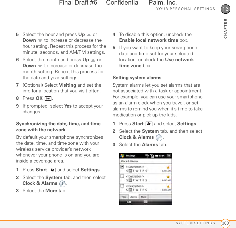 YOUR PERSONAL SETTINGSSYSTEM SETTINGS 30313CHAPTER5Select the hour and press Up  or Down  to increase or decrease the hour setting. Repeat this process for the minute, seconds, and AM/PM settings.6Select the month and press Up  or Down  to increase or decrease the month setting. Repeat this process for the date and year settings7(Optional) Select Visiting and set the info for a location that you visit often.8Press OK .9If prompted, select Ye s  to accept your changes.Synchronizing the date, time, and time zone with the networkBy default your smartphone synchronizes the date, time, and time zone with your wireless service provider’s network whenever your phone is on and you are inside a coverage area. 1Press Start   and select Settings.2Select the System tab, and then select Clock &amp; Alarms .3Select the More tab.4To disable this option, uncheck the Enable local network time box. 5If you want to keep your smartphone date and time set for your selected location, uncheck the Use network time zone box.Setting system alarmsSystem alarms let you set alarms that are not associated with a task or appointment. For example, you can use your smartphone as an alarm clock when you travel, or set alarms to remind you when it’s time to take medication or pick up the kids. 1Press Start  and select Settings.2Select the System tab, and then select Clock &amp; Alarms .3Select the Alarms tab.Final Draft #6     Confidential     Palm, Inc.