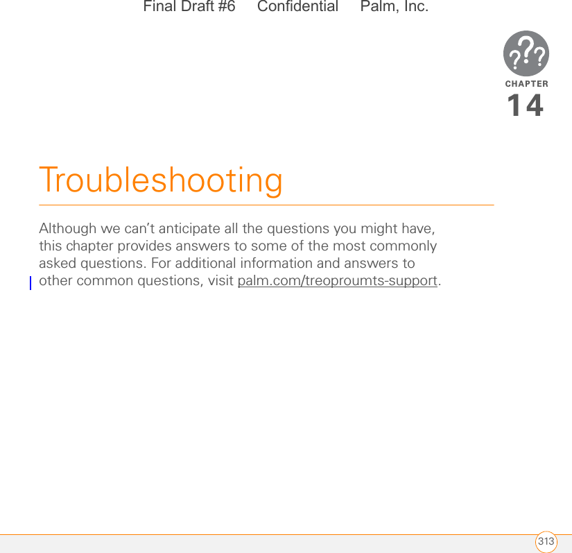 CHAPTER313Troubleshooting14Although we can’t anticipate all the questions you might have, this chapter provides answers to some of the most commonly asked questions. For additional information and answers to other common questions, visit palm.com/treoproumts-support.Final Draft #6     Confidential     Palm, Inc.