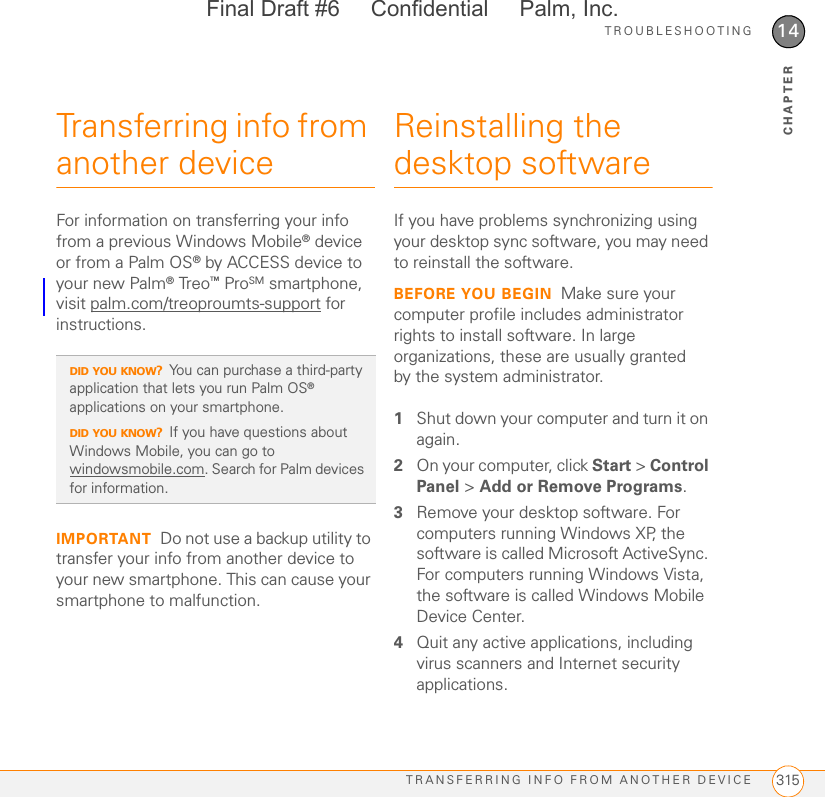 TROUBLESHOOTINGTRANSFERRING INFO FROM ANOTHER DEVICE 31514CHAPTERTransferring info from another deviceFor information on transferring your info from a previous Windows Mobile® device or from a Palm OS® by ACCESS device to your new Palm® Treo™ ProSM smartphone, visit palm.com/treoproumts-support for instructions.IMPORTANT Do not use a backup utility to transfer your info from another device to your new smartphone. This can cause your smartphone to malfunction.Reinstalling the desktop softwareIf you have problems synchronizing using your desktop sync software, you may need to reinstall the software.BEFORE YOU BEGIN Make sure your computer profile includes administrator rights to install software. In large organizations, these are usually granted by the system administrator.1Shut down your computer and turn it on again.2On your computer, click Start &gt; Control Panel &gt; Add or Remove Programs.3Remove your desktop software. For computers running Windows XP, the software is called Microsoft ActiveSync. For computers running Windows Vista, the software is called Windows Mobile Device Center.4Quit any active applications, including virus scanners and Internet security applications.DID YOU KNOW?You can purchase a third-party application that lets you run Palm OS® applications on your smartphone.DID YOU KNOW?If you have questions about Windows Mobile, you can go to windowsmobile.com. Search for Palm devices for information.Final Draft #6     Confidential     Palm, Inc.