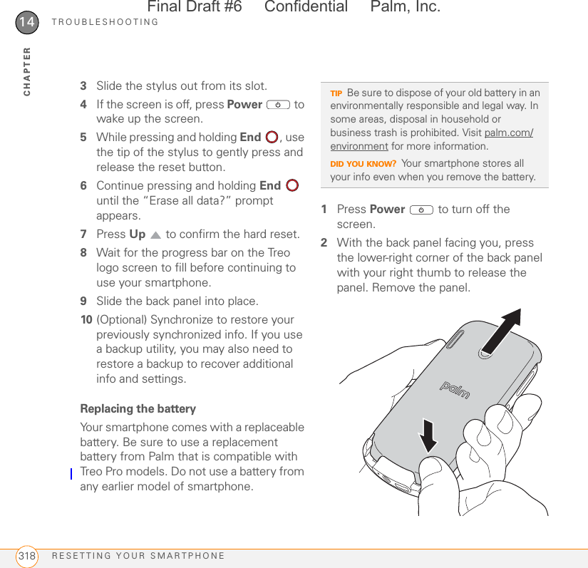 TROUBLESHOOTINGRESETTING YOUR SMARTPHONE31814CHAPTER3Slide the stylus out from its slot.4If the screen is off, press Power   to wake up the screen.5While pressing and holding End , use the tip of the stylus to gently press and release the reset button.6Continue pressing and holding End  until the “Erase all data?” prompt appears. 7Press Up   to confirm the hard reset.8Wait for the progress bar on the Treo logo screen to fill before continuing to use your smartphone.9Slide the back panel into place.10 (Optional) Synchronize to restore your previously synchronized info. If you use a backup utility, you may also need to restore a backup to recover additional info and settings.Replacing the batteryYour smartphone comes with a replaceable battery. Be sure to use a replacement battery from Palm that is compatible with Treo Pro models. Do not use a battery from any earlier model of smartphone.1Press Power   to turn off the screen.2With the back panel facing you, press the lower-right corner of the back panel with your right thumb to release the panel. Remove the panel.TIPBe sure to dispose of your old battery in an environmentally responsible and legal way. In some areas, disposal in household or business trash is prohibited. Visit palm.com/environment for more information.DID YOU KNOW?Your smartphone stores all your info even when you remove the battery.Final Draft #6     Confidential     Palm, Inc.