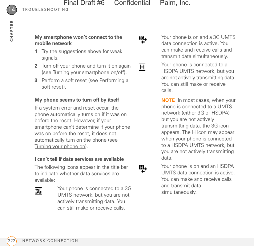 TROUBLESHOOTINGNETWORK CONNECTION32214CHAPTERMy smartphone won’t connect to the mobile network1Try the suggestions above for weak signals.2Turn off your phone and turn it on again (see Turning your smartphone on/off).3Perform a soft reset (see Performing a soft reset).My phone seems to turn off by itselfIf a system error and reset occur, the phone automatically turns on if it was on before the reset. However, if your smartphone can’t determine if your phone was on before the reset, it does not automatically turn on the phone (see Turning your phone on).I can’t tell if data services are available The following icons appear in the title bar to indicate whether data services are available:Your phone is connected to a 3G UMTS network, but you are not actively transmitting data. You can still make or receive calls.Your phone is on and a 3G UMTS data connection is active. You can make and receive calls and transmit data simultaneously.Your phone is connected to a HSDPA UMTS network, but you are not actively transmitting data. You can still make or receive calls.NOTE In most cases, when your phone is connected to a UMTS network (either 3G or HSDPA) but you are not actively transmitting data, the 3G icon appears. The H icon may appear when your phone is connected to a HSDPA UMTS network, but you are not actively transmitting data.Your phone is on and an HSDPA UMTS data connection is active. You can make and receive calls and transmit data simultaneously.Final Draft #6     Confidential     Palm, Inc.