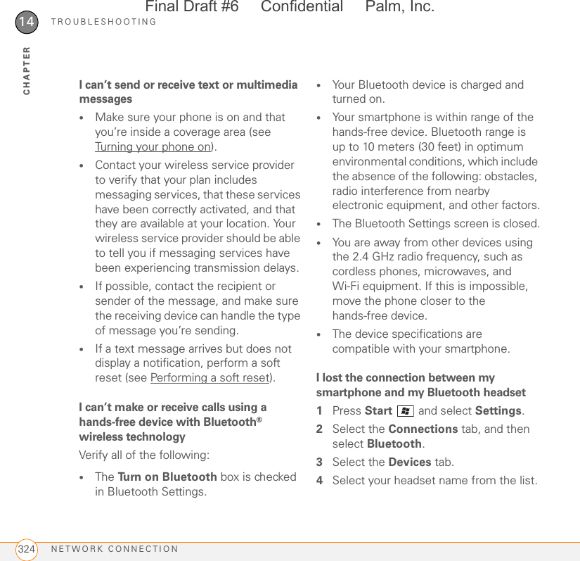 TROUBLESHOOTINGNETWORK CONNECTION32414CHAPTERI can’t send or receive text or multimedia messages•Make sure your phone is on and that you’re inside a coverage area (see Turning your phone on).•Contact your wireless service provider to verify that your plan includes messaging services, that these services have been correctly activated, and that they are available at your location. Your wireless service provider should be able to tell you if messaging services have been experiencing transmission delays.•If possible, contact the recipient or sender of the message, and make sure the receiving device can handle the type of message you’re sending.•If a text message arrives but does not display a notification, perform a soft reset (see Performing a soft reset).I can’t make or receive calls using a hands-free device with Bluetooth® wireless technologyVerify all of the following:•The Turn on Bluetooth box is checked in Bluetooth Settings.•Your Bluetooth device is charged and turned on.•Your smartphone is within range of the hands-free device. Bluetooth range is up to 10 meters (30 feet) in optimum environmental conditions, which include the absence of the following: obstacles, radio interference from nearby electronic equipment, and other factors.•The Bluetooth Settings screen is closed.•You are away from other devices using the 2.4 GHz radio frequency, such as cordless phones, microwaves, and Wi-Fi equipment. If this is impossible, move the phone closer to the hands-free device.•The device specifications are compatible with your smartphone.I lost the connection between my smartphone and my Bluetooth headset1Press Start   and select Settings.2Select the Connections tab, and then select Bluetooth.3Select the Devices tab.4Select your headset name from the list.Final Draft #6     Confidential     Palm, Inc.