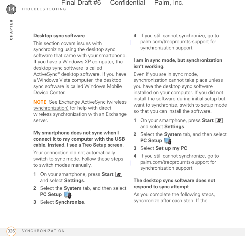 TROUBLESHOOTINGSYNCHRONIZATION32614CHAPTERDesktop sync softwareThis section covers issues with synchronizing using the desktop sync software that came with your smartphone. If you have a Windows XP computer, the desktop sync software is called ActiveSync® desktop software. If you have a Windows Vista computer, the desktop sync software is called Windows Mobile Device Center.NOTE See Exchange ActiveSync (wireless synchronization) for help with direct wireless synchronization with an Exchange server.My smartphone does not sync when I connect it to my computer with the USB cable. Instead, I see a Treo Setup screen.Your connection did not automatically switch to sync mode. Follow these steps to switch modes manually.1On your smartphone, press Start  and select Settings.2Select the System tab, and then select PC Setup .3Select Synchronize.4If you still cannot synchronize, go to palm.com/treoproumts-support for synchronization support.I am in sync mode, but synchronization isn’t working.Even if you are in sync mode, synchronization cannot take place unless you have the desktop sync software installed on your computer. If you did not install the software during initial setup but want to synchronize, switch to setup mode so that you can install the software.1On your smartphone, press Start  and select Settings.2Select the System tab, and then select PC Setup .3Select Set up my PC.4If you still cannot synchronize, go to palm.com/treoproumts-support for synchronization support.The desktop sync software does not respond to sync attemptAs you complete the following steps, synchronize after each step. If the Final Draft #6     Confidential     Palm, Inc.