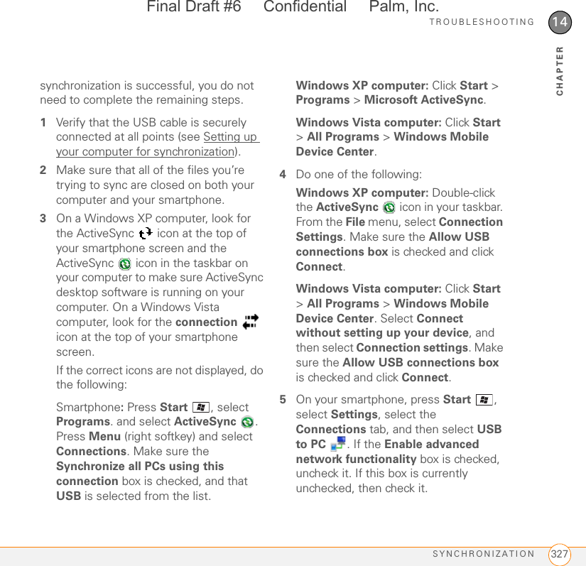 TROUBLESHOOTINGSYNCHRONIZATION 32714CHAPTERsynchronization is successful, you do not need to complete the remaining steps.1Verify that the USB cable is securely connected at all points (see Setting up your computer for synchronization).2Make sure that all of the files you’re trying to sync are closed on both your computer and your smartphone.3On a Windows XP computer, look for the ActiveSync   icon at the top of your smartphone screen and the ActiveSync   icon in the taskbar on your computer to make sure ActiveSync desktop software is running on your computer. On a Windows Vista computer, look for the connection  icon at the top of your smartphone screen. If the correct icons are not displayed, do the following:Smartphone: Press Start  , select Programs. and select ActiveSync . Press Menu (right softkey) and select Connections. Make sure the Synchronize all PCs using this connection box is checked, and that USB is selected from the list.Windows XP computer: Click Start &gt; Programs &gt; Microsoft ActiveSync.Windows Vista computer: Click Start &gt; All Programs &gt; Windows Mobile Device Center.4Do one of the following:Windows XP computer: Double-click the ActiveSync   icon in your taskbar. From the File menu, select Connection Settings. Make sure the Allow USB connections box is checked and click Connect.Windows Vista computer: Click Start &gt; All Programs &gt; Windows Mobile Device Center. Select Connect without setting up your device, and then select Connection settings. Make sure the Allow USB connections box is checked and click Connect.5On your smartphone, press Start , select Settings, select the Connections tab, and then select USB to PC  . If the Enable advanced network functionality box is checked, uncheck it. If this box is currently unchecked, then check it.Final Draft #6     Confidential     Palm, Inc.