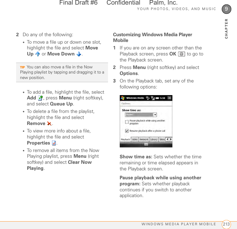 YOUR PHOTOS, VIDEOS, AND MUSICWINDOWS MEDIA PLAYER MOBILE 2139CHAPTER2Do any of the following:•To move a file up or down one slot, highlight the file and select Move Up  or Move Down .•To add a file, highlight the file, select Add , press Menu (right softkey), and select Queue Up.•To delete a file from the playlist, highlight the file and select Remove .•To view more info about a file, highlight the file and select Properties .•To remove all items from the Now Playing playlist, press Menu (right softkey) and select Clear Now Playing.Customizing Windows Media Player Mobile1If you are on any screen other than the Playback screen, press OK   to go to the Playback screen.2Press Menu (right softkey) and select Options.3On the Playback tab, set any of the following options:Show time as: Sets whether the time remaining or time elapsed appears in the Playback screen.Pause playback while using another program: Sets whether playback continues if you switch to another application.TIPYou can also move a file in the Now Playing playlist by tapping and dragging it to a new position.Final Draft #6     Confidential     Palm, Inc.