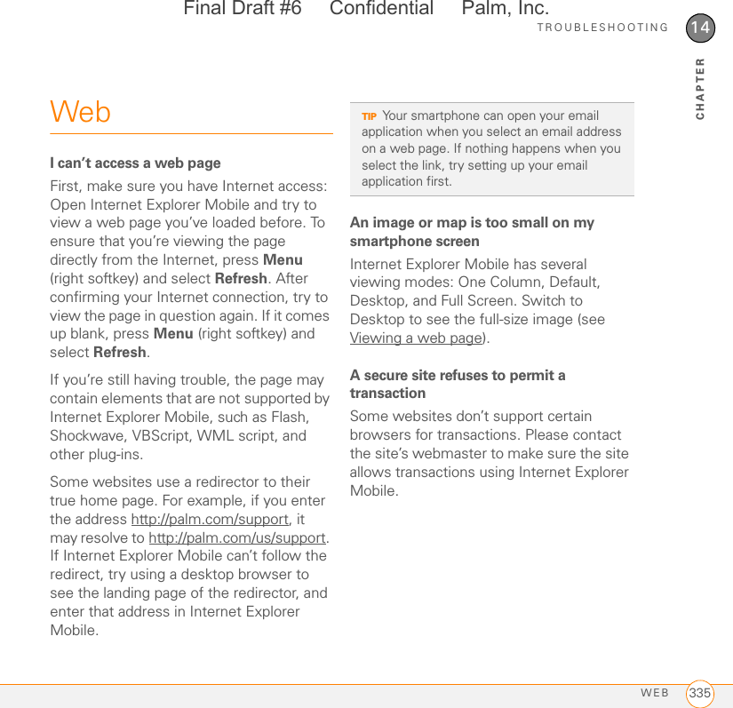 TROUBLESHOOTINGWEB 33514CHAPTERWebI can’t access a web pageFirst, make sure you have Internet access: Open Internet Explorer Mobile and try to view a web page you’ve loaded before. To ensure that you’re viewing the page directly from the Internet, press Menu (right softkey) and select Refresh. After confirming your Internet connection, try to view the page in question again. If it comes up blank, press Menu (right softkey) and select Refresh.If you’re still having trouble, the page may contain elements that are not supported by Internet Explorer Mobile, such as Flash, Shockwave, VBScript, WML script, and other plug-ins.Some websites use a redirector to their true home page. For example, if you enter the address http://palm.com/support, it may resolve to http://palm.com/us/support. If Internet Explorer Mobile can’t follow the redirect, try using a desktop browser to see the landing page of the redirector, and enter that address in Internet Explorer Mobile.An image or map is too small on my smartphone screenInternet Explorer Mobile has several viewing modes: One Column, Default, Desktop, and Full Screen. Switch to Desktop to see the full-size image (see Viewing a web page).A secure site refuses to permit a transactionSome websites don’t support certain browsers for transactions. Please contact the site’s webmaster to make sure the site allows transactions using Internet Explorer Mobile.TIPYour smartphone can open your email application when you select an email address on a web page. If nothing happens when you select the link, try setting up your email application first.Final Draft #6     Confidential     Palm, Inc.