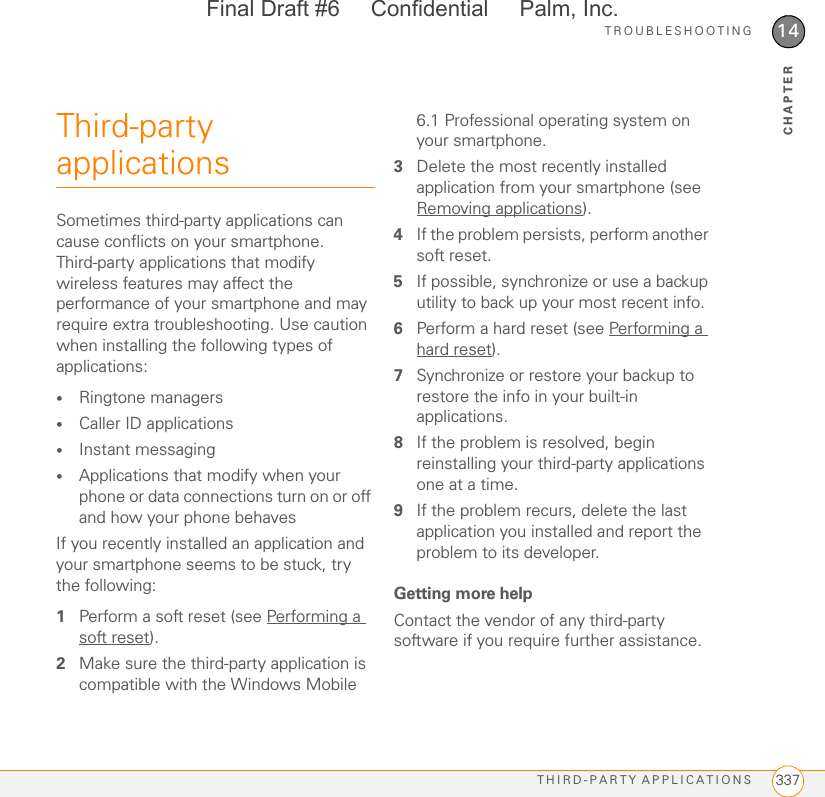 TROUBLESHOOTINGTHIRD-PARTY APPLICATIONS 33714CHAPTERThird-party applicationsSometimes third-party applications can cause conflicts on your smartphone. Third-party applications that modify wireless features may affect the performance of your smartphone and may require extra troubleshooting. Use caution when installing the following types of applications:•Ringtone managers•Caller ID applications•Instant messaging•Applications that modify when your phone or data connections turn on or off and how your phone behavesIf you recently installed an application and your smartphone seems to be stuck, try the following:1Perform a soft reset (see Performing a soft reset).2Make sure the third-party application is compatible with the Windows Mobile 6.1 Professional operating system on your smartphone.3Delete the most recently installed application from your smartphone (see Removing applications).4If the problem persists, perform another soft reset.5If possible, synchronize or use a backup utility to back up your most recent info.6Perform a hard reset (see Performing a hard reset).7Synchronize or restore your backup to restore the info in your built-in applications.8If the problem is resolved, begin reinstalling your third-party applications one at a time.9If the problem recurs, delete the last application you installed and report the problem to its developer.Getting more helpContact the vendor of any third-party software if you require further assistance. Final Draft #6     Confidential     Palm, Inc.