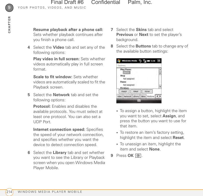 YOUR PHOTOS, VIDEOS, AND MUSICWINDOWS MEDIA PLAYER MOBILE2149CHAPTERResume playback after a phone call: Sets whether playback continues after you finish a phone call.4Select the Video tab and set any of the following options:Play video in full screen: Sets whether videos automatically play in full screen format.Scale to fit window: Sets whether videos are automatically scaled to fit the Playback screen.5Select the Network tab and set the following options:Protocol: Enables and disables the available protocols. You must select at least one protocol. You can also set a UDP Port.Internet connection speed: Specifies the speed of your network connection, and specifies whether you want the device to detect connection speed.6Select the Library tab and set whether you want to see the Library or Playback screen when you open Windows Media Player Mobile.7Select the Skins tab and select Previous or Next to set the player’s background.8Select the Buttons tab to change any of the available button settings:•To assign a button, highlight the item you want to set, select Assign, and press the button you want to use for that item.•To restore an item’s factory setting, highlight the item and select Reset.•To unassign an item, highlight the item and select None.9Press OK .Final Draft #6     Confidential     Palm, Inc.