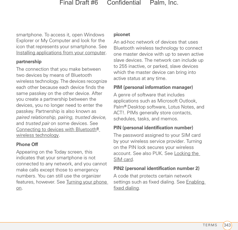 TERMS 343smartphone. To access it, open Windows Explorer or My Computer and look for the icon that represents your smartphone. See Installing applications from your computer.partnershipThe connection that you make between two devices by means of Bluetooth wireless technology. The devices recognize each other because each device finds the same passkey on the other device. After you create a partnership between the devices, you no longer need to enter the passkey. Partnership is also known as paired relationship, pairing, trusted device, and trusted pair on some devices. See Connecting to devices with Bluetooth® wireless technology.Phone OffAppearing on the Today screen, this indicates that your smartphone is not connected to any network, and you cannot make calls except those to emergency numbers. You can still use the organizer features, however. See Turning your phone on.piconetAn ad-hoc network of devices that uses Bluetooth wireless technology to connect one master device with up to seven active slave devices. The network can include up to 255 inactive, or parked, slave devices which the master device can bring into active status at any time.PIM (personal information manager)A genre of software that includes applications such as Microsoft Outlook, Palm® Desktop software, Lotus Notes, and ACT!. PIMs generally store contacts, schedules, tasks, and memos. PIN (personal identification number)The password assigned to your SIM card by your wireless service provider. Turning on the PIN lock secures your wireless account. See also PUK. See Locking the SIM card.PIN2 (personal identification number 2)A code that protects certain network settings such as fixed dialing. See Enabling fixed dialing.Final Draft #6     Confidential     Palm, Inc.
