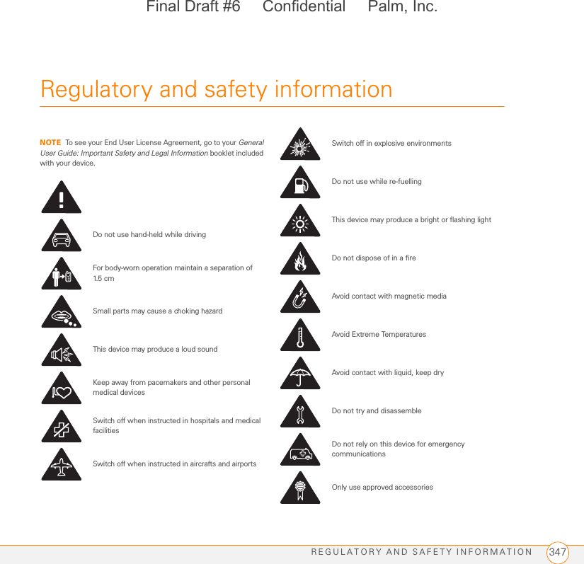 REGULATORY AND SAFETY INFORMATION 347Regulatory and safety information NOTE To see your End User License Agreement, go to your General User Guide: Important Safety and Legal Information booklet included with your device.Do not use hand-held while drivingFor body-worn operation maintain a separation of 1.5 c mSmall parts may cause a choking hazardThis device may produce a loud soundKeep away from pacemakers and other personal medical devicesSwitch off when instructed in hospitals and medical facilitiesSwitch off when instructed in aircrafts and airportsSwitch off in explosive environmentsDo not use while re-fuellingThis device may produce a bright or flashing lightDo not dispose of in a fireAvoid contact with magnetic mediaAvoid Extreme TemperaturesAvoid contact with liquid, keep dryDo not try and disassembleDo not rely on this device for emergency communicationsOnly use approved accessoriesFinal Draft #6     Confidential     Palm, Inc.