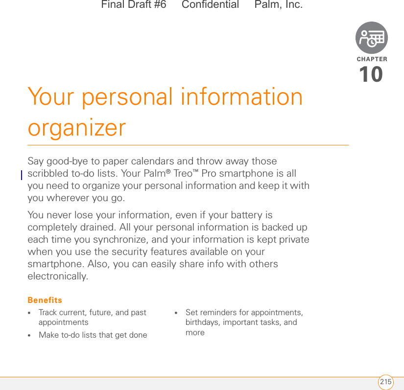 CHAPTER215Your personal information organizer10Say good-bye to paper calendars and throw away those scribbled to-do lists. Your Palm® Treo™ Pro smartphone is all you need to organize your personal information and keep it with you wherever you go.You never lose your information, even if your battery is completely drained. All your personal information is backed up each time you synchronize, and your information is kept private when you use the security features available on your smartphone. Also, you can easily share info with others electronically.Benefits•Track current, future, and past appointments•Make to-do lists that get done •Set reminders for appointments, birthdays, important tasks, and moreFinal Draft #6     Confidential     Palm, Inc.