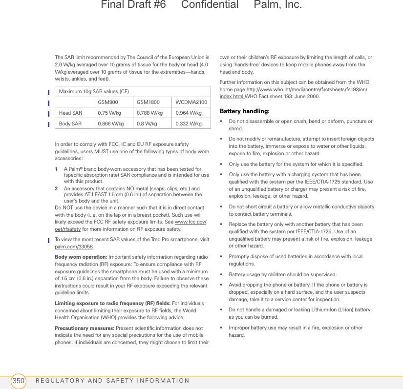 REGULATORY AND SAFETY INFORMATION350The SAR limit recommended by The Council of the European Union is 2.0 W/kg averaged over 10 grams of tissue for the body or head (4.0 W/kg averaged over 10 grams of tissue for the extremities—hands, wrists, ankles, and feet).In order to comply with FCC, IC and EU RF exposure safety guidelines, users MUST use one of the following types of body worn accessories:1A Palm® brand body-worn accessory that has been tested for (specific absorption rate) SAR compliance and is intended for use with this product.2An accessory that contains NO metal (snaps, clips, etc.) and provides AT LEAST 1.5 cm (0.6 in.) of separation between the user’s body and the unit.Do NOT use the device in a manner such that it is in direct contact with the body (i. e. on the lap or in a breast pocket). Such use will likely exceed the FCC RF safety exposure limits. See www.fcc.gov/oet/rfsafety for more information on RF exposure safety.To view the most recent SAR values of the Treo Pro smartphone, visit palm.com/33058.Body worn operation: Important safety information regarding radio frequency radiation (RF) exposure: To ensure compliance with RF exposure guidelines the smartphone must be used with a minimum of 1.5 cm (0.6 in.) separation from the body. Failure to observe these instructions could result in your RF exposure exceeding the relevant guideline limits.Limiting exposure to radio frequency (RF) fields: For individuals concerned about limiting their exposure to RF fields, the World Health Organisation (WHO) provides the following advice:Precautionary measures: Present scientific information does not indicate the need for any special precautions for the use of mobile phones. If individuals are concerned, they might choose to limit their own or their children’s RF exposure by limiting the length of calls, or using ‘hands-free’ devices to keep mobile phones away from the head and body.Further information on this subject can be obtained from the WHO home page http://www who int/mediacentre/factsheets/fs193/en/index html WHO Fact sheet 193: June 2000.Battery handling:• Do not disassemble or open crush, bend or deform, puncture or shred.• Do not modify or remanufacture, attempt to insert foreign objects into the battery, immerse or expose to water or other liquids, expose to fire, explosion or other hazard. • Only use the battery for the system for which it is specified. • Only use the battery with a charging system that has been qualified with the system per the IEEE/CTIA-1725 standard. Use of an unqualified battery or charger may present a risk of fire, explosion, leakage, or other hazard. • Do not short circuit a battery or allow metallic conductive objects to contact battery terminals. • Replace the battery only with another battery that has been qualified with the system per IEEE/CTIA-1725. Use of an unqualified battery may present a risk of fire, explosion, leakage or other hazard. • Promptly dispose of used batteries in accordance with local regulations.• Battery usage by children should be supervised. • Avoid dropping the phone or battery. If the phone or battery is dropped, especially on a hard surface, and the user suspects damage, take it to a service center for inspection. • Do not handle a damaged or leaking Lithium-Ion (LI-ion) battery as you can be burned.• Improper battery use may result in a fire, explosion or other hazard. Maximum 10g SAR values (CE)GSM900 GSM1800 WCDMA2100Head SAR 0.75 W/kg 0.788 W/kg 0.964 W/kgBody SAR 0.866 W/kg 0.8 W/kg 0.332 W/kgFinal Draft #6     Confidential     Palm, Inc.
