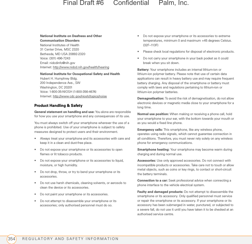 REGULATORY AND SAFETY INFORMATION354National Institute on Deafness and Other Communication Disorders National Institutes of Health31 Center Drive, MSC 2320Bethesda, MD USA 20892-2320Voice: (301) 496-7243Email: nidcdinfo@nih.govInternet: http://www.nidcd.nih.gov/health/hearingNational Institute for Occupational Safety and HealthHubert H. Humphrey Bldg.200 Independence Ave., SWWashington, DC 20201Voice: 1-800-35-NIOSH (1-800-356-4674)Internet: http://www cdc gov/niosh/topics/noiseProduct Handling &amp; SafetyGeneral statement on handling and use: You alone are responsible for how you use your smartphone and any consequences of its use.You must always switch off your smartphone wherever the use of a phone is prohibited. Use of your smartphone is subject to safety measures designed to protect users and their environment.• Always treat your smartphone and its accessories with care and keep it in a clean and dust-free place.• Do not expose your smartphone or its accessories to open flames or lit tobacco products.• Do not expose your smartphone or its accessories to liquid, moisture, or high humidity.• Do not drop, throw, or try to bend your smartphone or its accessories.• Do not use harsh chemicals, cleaning solvents, or aerosols to clean the device or its accessories.• Do not paint your smartphone or its accessories.• Do not attempt to disassemble your smartphone or its accessories; only authorised personnel must do so.• Do not expose your smartphone or its accessories to extreme temperatures, minimum 0 and maximum +45 degrees Celsius. (32F–113F)• Please check local regulations for disposal of electronic products.• Do not carry your smartphone in your back pocket as it could break when you sit down.Battery: Your smartphone includes an internal lithium-ion or lithium-ion polymer battery. Please note that use of certain data applications can result in heavy battery use and may require frequent battery charging. Any disposal of the smartphone or battery must comply with laws and regulations pertaining to lithium-ion or lithium-ion polymer batteries. Demagnetisation: To avoid the risk of demagnetisation, do not allow electronic devices or magnetic media close to your smartphone for a long time.Normal use position: When making or receiving a phone call, hold your smartphone to your ear, with the bottom towards your mouth or as you would a fixed line phone.Emergency calls: This smartphone, like any wireless phone, operates using radio signals, which cannot guarantee connection in all conditions. Therefore, you must never rely solely on any wireless phone for emergency communications.Smartphone heating: Your smartphone may become warm during charging and during normal use.Accessories: Use only approved accessories. Do not connect with incompatible products or accessories. Take care not to touch or allow metal objects, such as coins or key rings, to contact or short-circuit the battery terminals.Connection to a car: Seek professional advice when connecting a phone interface to the vehicle electrical system.Faulty and damaged products: Do not attempt to disassemble the smartphone or its accessory. Only qualified personnel must service or repair the smartphone or its accessory. If your smartphone or its accessory has been submerged in water, punctured, or subjected to a severe fall, do not use it until you have taken it to be checked at an authorised service centre.Final Draft #6     Confidential     Palm, Inc.