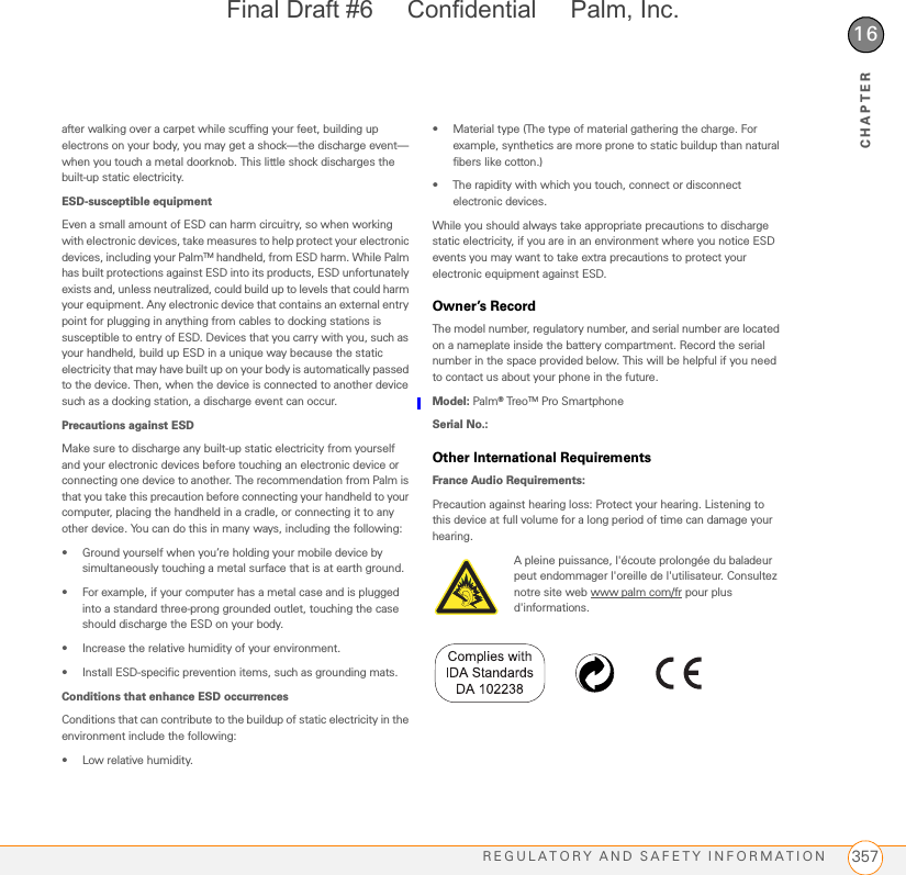 REGULATORY AND SAFETY INFORMATION 35716CHAPTERafter walking over a carpet while scuffing your feet, building up electrons on your body, you may get a shock—the discharge event—when you touch a metal doorknob. This little shock discharges the built-up static electricity.ESD-susceptible equipmentEven a small amount of ESD can harm circuitry, so when working with electronic devices, take measures to help protect your electronic devices, including your PalmTM handheld, from ESD harm. While Palm has built protections against ESD into its products, ESD unfortunately exists and, unless neutralized, could build up to levels that could harm your equipment. Any electronic device that contains an external entry point for plugging in anything from cables to docking stations is susceptible to entry of ESD. Devices that you carry with you, such as your handheld, build up ESD in a unique way because the static electricity that may have built up on your body is automatically passed to the device. Then, when the device is connected to another device such as a docking station, a discharge event can occur.Precautions against ESDMake sure to discharge any built-up static electricity from yourself and your electronic devices before touching an electronic device or connecting one device to another. The recommendation from Palm is that you take this precaution before connecting your handheld to your computer, placing the handheld in a cradle, or connecting it to any other device. You can do this in many ways, including the following:• Ground yourself when you’re holding your mobile device by simultaneously touching a metal surface that is at earth ground.• For example, if your computer has a metal case and is plugged into a standard three-prong grounded outlet, touching the case should discharge the ESD on your body.• Increase the relative humidity of your environment.• Install ESD-specific prevention items, such as grounding mats.Conditions that enhance ESD occurrencesConditions that can contribute to the buildup of static electricity in the environment include the following:• Low relative humidity.• Material type (The type of material gathering the charge. For example, synthetics are more prone to static buildup than natural fibers like cotton.)• The rapidity with which you touch, connect or disconnect electronic devices.While you should always take appropriate precautions to discharge static electricity, if you are in an environment where you notice ESD events you may want to take extra precautions to protect your electronic equipment against ESD.Owner’s RecordThe model number, regulatory number, and serial number are located on a nameplate inside the battery compartment. Record the serial number in the space provided below. This will be helpful if you need to contact us about your phone in the future.Model: Palm® Tre oTM Pro SmartphoneSerial No.:Other International RequirementsFrance Audio Requirements:Precaution against hearing loss: Protect your hearing. Listening to this device at full volume for a long period of time can damage your hearing.A pleine puissance, l&apos;écoute prolongée du baladeur peut endommager l&apos;oreille de l&apos;utilisateur. Consultez notre site web www palm com/fr pour plus d&apos;informations.Final Draft #6     Confidential     Palm, Inc.