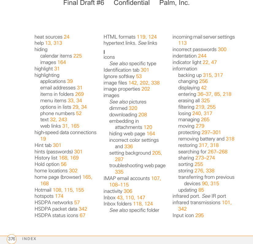 INDEX376heat sources 24help 13, 313hidingcalendar items 225images 164highlight 31highlightingapplications 39email addresses 31items in folders 269menu items 33, 34options in lists 29, 34phone numbers 52text 32, 243web links 31, 165high-speed data connections 19Hint tab 301hints (passwords) 301History list 168, 169Hold option 56home locations 302home page (browser) 165, 168Hotmail 108, 115, 155hotspots 174HSDPA networks 57HSDPA packet data 342HSDPA status icons 67HTML formats 119, 124hypertext links. See linksIiconsSee also specific typeIdentification tab 301Ignore softkey 53image files 142, 202, 338image properties 202imagesSee also picturesdimmed 320downloading 208embedding in attachments 120hiding web page 164incorrect color settings and 336setting background 205, 287troubleshooting web page 335IMAP email accounts 107, 108–115inactivity 306Inbox 43, 110, 147Inbox folders 118, 124See also specific folderincoming mail server settings 113incorrect passwords 300indentation 244indicator light 22, 47informationbacking up 315, 317changing 256displaying 42entering 36–37, 85, 218erasing all 325filtering 219, 255losing 240, 317managing 265moving 279protecting 297–301removing battery and 318restoring 317, 318searching for 267–268sharing 273–274sorting 255storing 276, 338transferring from previous devices 90, 315updating 85infrared port. See IR portinfrared transmissions 101, 342Input icon 295Final Draft #6     Confidential     Palm, Inc.