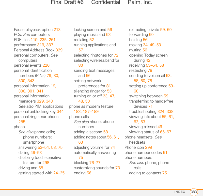 INDEX 383Pause playback option 213PCs. See computersPDF files 119, 235, 261performance 319, 337Personal Address Book 329personal computers. See computerspersonal events 226personal identification numbers (PINs) 79, 80, 300, 343personal information 19, 300, 301, 341personal information managers 329, 343See also PIM applicationspersonal unblocking key 344personalizing smartphone 285phoneSee also phone calls; phone numbers; smartphoneanswering 53–54, 58, 75dialing 49–53disabling touch-sensitive feature for 298driving and 68getting started with 24–25locking screen and 56playing music and 53redialing 52running applications and 57selecting ringtones for 72selecting wireless band for 80sending text messages and 56setting network preferences for 81silencing ringer for 53turning on or off 23, 47, 48, 53phone as modem feature 183, 187–189phone callsSee also phone; phone numbersadding a second 58adding notes about 56, 61, 63adjusting volume for 74automatically answering 75blocking 76–77customizing sounds for 73ending 56extracting private 59, 60forwarding 60holding 56making 24, 49–53muting 56opening Today screen during 42receiving 53–54, 58restricting 79sending to voicemail 53, 58, 60, 76setting up conference 59–60switching between 59transferring to hands-free devices 71troubleshooting 324, 338viewing info about 55, 61, 62, 63viewing missed 49viewing status of 65–67phone headsets. See headsetsPhone icon 299phone number codes 51phone numbersSee also phone; phone callsadding to contacts 75Final Draft #6     Confidential     Palm, Inc.
