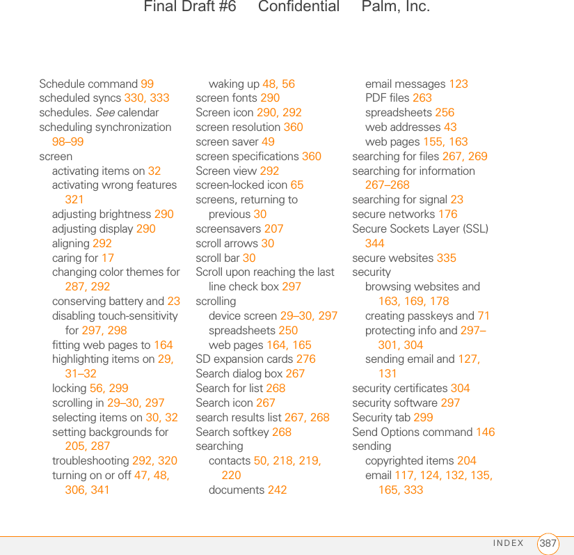 INDEX 387Schedule command 99scheduled syncs 330, 333schedules. See calendarscheduling synchronization 98–99screenactivating items on 32activating wrong features 321adjusting brightness 290adjusting display 290aligning 292caring for 17changing color themes for 287, 292conserving battery and 23disabling touch-sensitivity for 297, 298fitting web pages to 164highlighting items on 29, 31–32locking 56, 299scrolling in 29–30, 297selecting items on 30, 32setting backgrounds for 205, 287troubleshooting 292, 320turning on or off 47, 48, 306, 341waking up 48, 56screen fonts 290Screen icon 290, 292screen resolution 360screen saver 49screen specifications 360Screen view 292screen-locked icon 65screens, returning to previous 30screensavers 207scroll arrows 30scroll bar 30Scroll upon reaching the last line check box 297scrollingdevice screen 29–30, 297spreadsheets 250web pages 164, 165SD expansion cards 276Search dialog box 267Search for list 268Search icon 267search results list 267, 268Search softkey 268searchingcontacts 50, 218, 219, 220documents 242email messages 123PDF files 263spreadsheets 256web addresses 43web pages 155, 163searching for files 267, 269searching for information 267–268searching for signal 23secure networks 176Secure Sockets Layer (SSL) 344secure websites 335securitybrowsing websites and 163, 169, 178creating passkeys and 71protecting info and 297–301, 304sending email and 127, 131security certificates 304security software 297Security tab 299Send Options command 146sendingcopyrighted items 204email 117, 124, 132, 135, 165, 333Final Draft #6     Confidential     Palm, Inc.