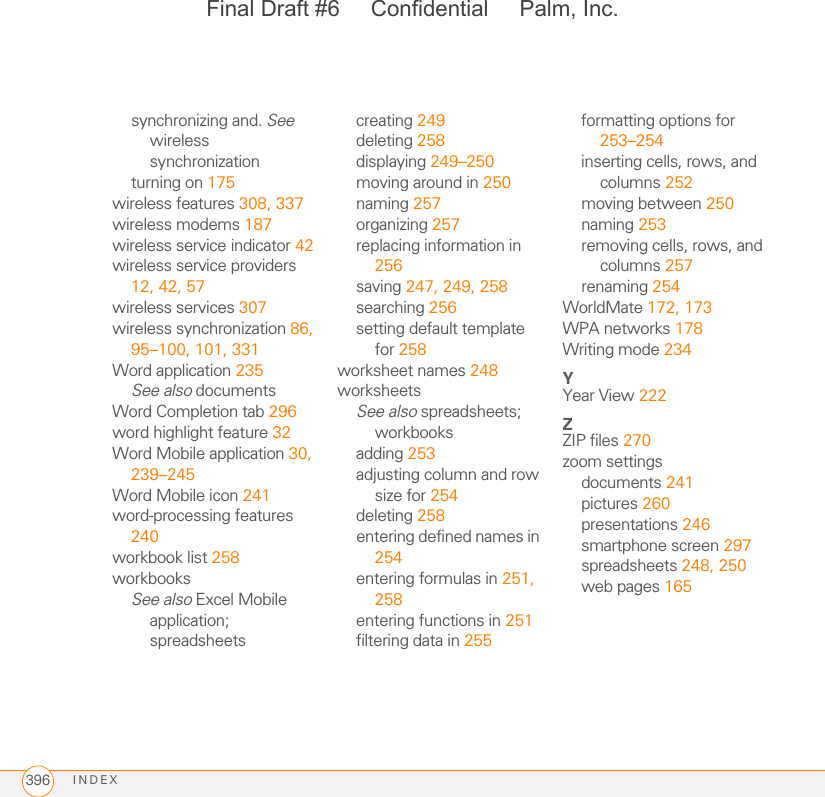 INDEX396synchronizing and. See wireless synchronizationturning on 175wireless features 308, 337wireless modems 187wireless service indicator 42wireless service providers 12, 42, 57wireless services 307wireless synchronization 86, 95–100, 101, 331Word application 235See also documentsWord Completion tab 296word highlight feature 32Word Mobile application 30, 239–245Word Mobile icon 241word-processing features 240workbook list 258workbooksSee also Excel Mobile application; spreadsheetscreating 249deleting 258displaying 249–250moving around in 250naming 257organizing 257replacing information in 256saving 247, 249, 258searching 256setting default template for 258worksheet names 248worksheetsSee also spreadsheets; workbooksadding 253adjusting column and row size for 254deleting 258entering defined names in 254entering formulas in 251, 258entering functions in 251filtering data in 255formatting options for 253–254inserting cells, rows, and columns 252moving between 250naming 253removing cells, rows, and columns 257renaming 254WorldMate 172, 173WPA networks 178Writing mode 234YYear View 222ZZIP files 270zoom settingsdocuments 241pictures 260presentations 246smartphone screen 297spreadsheets 248, 250web pages 165Final Draft #6     Confidential     Palm, Inc.