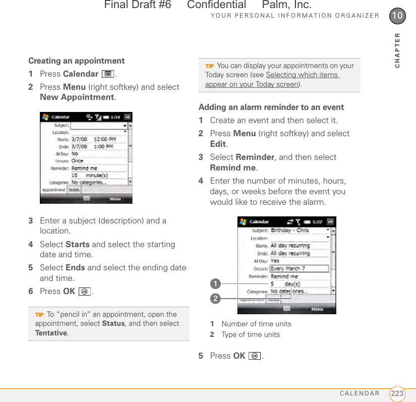 YOUR PERSONAL INFORMATION ORGANIZERCALENDAR 22310CHAPTERCreating an appointment1Press Calendar .2Press Menu (right softkey) and select New Appointment.3Enter a subject (description) and a location.4Select Starts and select the starting date and time.5Select Ends and select the ending date and time.6Press OK .Adding an alarm reminder to an event1Create an event and then select it.2Press Menu (right softkey) and select Edit.3Select Reminder, and then select Remind me.4Enter the number of minutes, hours, days, or weeks before the event you would like to receive the alarm.1Number of time units2Type of time units5Press OK .TIPTo “pencil in” an appointment, open the appointment, select Status, and then select Te n t a t i v e .TIPYou can display your appointments on your Today screen (see Selecting which items appear on your Today screen).12Final Draft #6     Confidential     Palm, Inc.