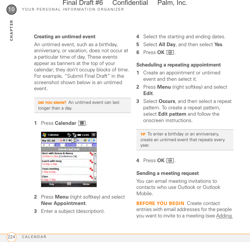 YOUR PERSONAL INFORMATION ORGANIZERCALENDAR22410CHAPTERCreating an untimed eventAn untimed event, such as a birthday, anniversary, or vacation, does not occur at a particular time of day. These events appear as banners at the top of your calendar; they don’t occupy blocks of time. For example, “Submit Final Draft” in the screenshot shown below is an untimed event.1Press Calendar .2Press Menu (right softkey) and select New Appointment.3Enter a subject (description).4Select the starting and ending dates.5Select All Day, and then select Ye s .6Press OK .Scheduling a repeating appointment1Create an appointment or untimed event and then select it.2Press Menu (right softkey) and select Edit.3Select Occurs, and then select a repeat pattern. To create a repeat pattern, select Edit pattern and follow the onscreen instructions.4Press OK .Sending a meeting requestYou can email meeting invitations to contacts who use Outlook or Outlook Mobile.BEFORE YOU BEGIN Create contact entries with email addresses for the people you want to invite to a meeting (see Adding DID YOU KNOW?An untimed event can last longer than a day.TIPTo enter a birthday or an anniversary, create an untimed event that repeats every year.Final Draft #6     Confidential     Palm, Inc.