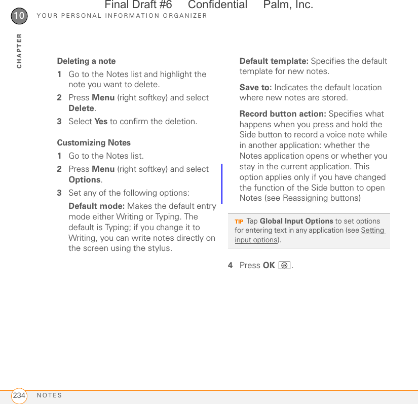 YOUR PERSONAL INFORMATION ORGANIZERNOTES23410CHAPTERDeleting a note1Go to the Notes list and highlight the note you want to delete.2Press Menu (right softkey) and select Delete.3Select Ye s  to confirm the deletion.Customizing Notes1Go to the Notes list.2Press Menu (right softkey) and select Options.3Set any of the following options:Default mode: Makes the default entry mode either Writing or Typing. The default is Typing; if you change it to Writing, you can write notes directly on the screen using the stylus.Default template: Specifies the default template for new notes.Save to: Indicates the default location where new notes are stored.Record button action: Specifies what happens when you press and hold the Side button to record a voice note while in another application: whether the Notes application opens or whether you stay in the current application. This option applies only if you have changed the function of the Side button to open Notes (see Reassigning buttons)4Press OK .TIPTap Global Input Options to set options for entering text in any application (see Setting input options).Final Draft #6     Confidential     Palm, Inc.