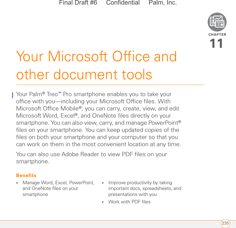 CHAPTER235Your Microsoft Office and other document tools11Your  Palm ® Treo™ Pro smartphone enables you to take your office with you—including your Microsoft Office files. With Microsoft Office Mobile®, you can carry, create, view, and edit Microsoft Word, Excel®, and OneNote files directly on your smartphone. You can also view, carry, and manage PowerPoint® files on your smartphone. You can keep updated copies of the files on both your smartphone and your computer so that you can work on them in the most convenient location at any time.You can also use Adobe Reader to view PDF files on your smartphone.Benefits•Manage Word, Excel, PowerPoint, and OneNote files on your smartphone•Improve productivity by taking important docs, spreadsheets, and presentations with you•Work with PDF filesFinal Draft #6     Confidential     Palm, Inc.