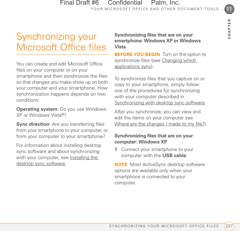 YOUR MICROSOFT OFFICE AND OTHER DOCUMENT TOOLSSYNCHRONIZING YOUR MICROSOFT OFFICE FILES 23711CHAPTERSynchronizing your Microsoft Office filesYou can create and edit Microsoft Office files on your computer or on your smartphone and then synchronize the files so that changes you make show up on both your computer and your smartphone. How synchronization happens depends on two conditions:Operating system: Do you use Windows XP or Windows Vista®?Sync direction: Are you transferring files from your smartphone to your computer, or from your computer to your smartphone?For information about installing desktop sync software and about synchronizing with your computer, see Installing the desktop sync software.Synchronizing files that are on your smartphone: Windows XP or Windows VistaBEFORE YOU BEGIN Turn on the option to synchronize files (see Changing which applications sync).To synchronize files that you capture on or copy to your smartphone, simply follow one of the procedures for synchronizing with your computer described in Synchronizing with desktop sync software. After you synchronize, you can view and edit the items on your computer see Where are the changes I made to my file?).Synchronizing files that are on your computer: Windows XP1Connect your smartphone to your computer with the USB cable.NOTE Most ActiveSync desktop software options are available only when your smartphone is connected to your computer.Final Draft #6     Confidential     Palm, Inc.