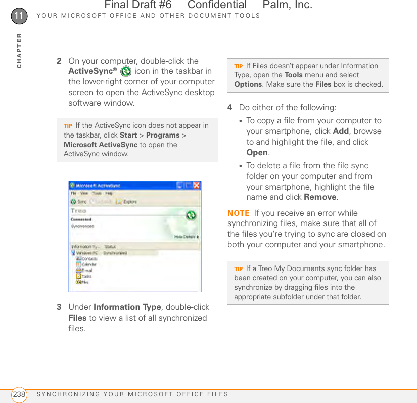 YOUR MICROSOFT OFFICE AND OTHER DOCUMENT TOOLSSYNCHRONIZING YOUR MICROSOFT OFFICE FILES23811CHAPTER2On your computer, double-click the ActiveSync®   icon in the taskbar in the lower-right corner of your computer screen to open the ActiveSync desktop software window.3Under Information Type, double-click Files to view a list of all synchronized files.4Do either of the following:•To copy a file from your computer to your smartphone, click Add, browse to and highlight the file, and click Open.•To delete a file from the file sync folder on your computer and from your smartphone, highlight the file name and click Remove.NOTE If you receive an error while synchronizing files, make sure that all of the files you’re trying to sync are closed on both your computer and your smartphone.TIPIf the ActiveSync icon does not appear in the taskbar, click Start &gt; Programs &gt; Microsoft ActiveSync to open the ActiveSync window.TIPIf Files doesn’t appear under Information Type, open the Tools menu and select Options. Make sure the Files box is checked.TIPIf a Treo My Documents sync folder has been created on your computer, you can also synchronize by dragging files into the appropriate subfolder under that folder.Final Draft #6     Confidential     Palm, Inc.