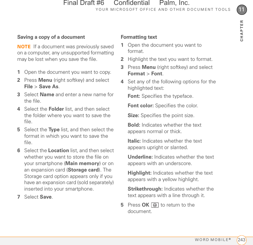 YOUR MICROSOFT OFFICE AND OTHER DOCUMENT TOOLSWORD MOBILE®24311CHAPTERSaving a copy of a documentNOTE If a document was previously saved on a computer, any unsupported formatting may be lost when you save the file.1Open the document you want to copy.2Press Menu (right softkey) and select File &gt; Save As.3Select Name and enter a new name for the file.4Select the Folder list, and then select the folder where you want to save the file.5Select the Ty p e  list, and then select the format in which you want to save the file.6Select the Location list, and then select whether you want to store the file on your smartphone (Main memory) or on an expansion card (Storage card). The Storage card option appears only if you have an expansion card (sold separately) inserted into your smartphone.7Select Save.Formatting text1Open the document you want to format.2Highlight the text you want to format.3Press Menu (right softkey) and select Format &gt; Font.4Set any of the following options for the highlighted text:Font: Specifies the typeface.Font color: Specifies the color.Size: Specifies the point size. Bold: Indicates whether the text appears normal or thick. Italic: Indicates whether the text appears upright or slanted.Underline: Indicates whether the text appears with an underscore.Highlight: Indicates whether the text appears with a yellow highlight.Strikethrough: Indicates whether the text appears with a line through it.5Press OK   to return to the document.Final Draft #6     Confidential     Palm, Inc.