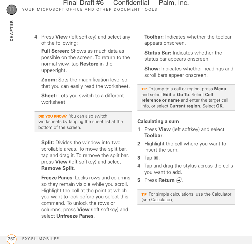 YOUR MICROSOFT OFFICE AND OTHER DOCUMENT TOOLSEXCEL MOBILE®25011CHAPTER4Press View (left softkey) and select any of the following:Full Screen: Shows as much data as possible on the screen. To return to the normal view, tap Restore in the upper-right.Zoom: Sets the magnification level so that you can easily read the worksheet.Sheet: Lets you switch to a different worksheet.Split: Divides the window into two scrollable areas. To move the split bar, tap and drag it. To remove the split bar, press View (left softkey) and select Remove Split.Freeze Panes: Locks rows and columns so they remain visible while you scroll. Highlight the cell at the point at which you want to lock before you select this command. To unlock the rows or columns, press View (left softkey) and select Unfreeze Panes.To o l b a r :  Indicates whether the toolbar appears onscreen.Status Bar: Indicates whether the status bar appears onscreen.Show: Indicates whether headings and scroll bars appear onscreen.Calculating a sum1Press View (left softkey) and select To o l b a r .2Highlight the cell where you want to insert the sum.3Tap . 4Tap and drag the stylus across the cells you want to add. 5Press Return .DID YOU KNOW?You can also switch worksheets by tapping the sheet list at the bottom of the screen.TIPTo jump to a cell or region, press Menu and select Edit &gt; Go To. Select Cell reference or name and enter the target cell info, or select Current region. Select OK.TIPFor simple calculations, use the Calculator (see Calculator). Final Draft #6     Confidential     Palm, Inc.