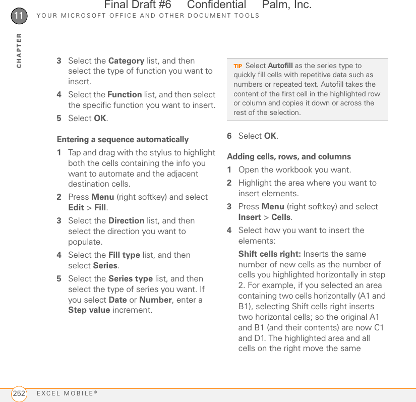 YOUR MICROSOFT OFFICE AND OTHER DOCUMENT TOOLSEXCEL MOBILE®25211CHAPTER3Select the Category list, and then select the type of function you want to insert.4Select the Function list, and then select the specific function you want to insert.5Select OK.Entering a sequence automatically1Tap and drag with the stylus to highlight both the cells containing the info you want to automate and the adjacent destination cells.2Press Menu (right softkey) and select Edit &gt; Fill.3Select the Direction list, and then select the direction you want to populate.4Select the Fill type list, and then select Series.5Select the Series type list, and then select the type of series you want. If you select Date or Number, enter a Step value increment.6Select OK.Adding cells, rows, and columns1Open the workbook you want.2Highlight the area where you want to insert elements.3Press Menu (right softkey) and select Insert &gt; Cells.4Select how you want to insert the elements:Shift cells right: Inserts the same number of new cells as the number of cells you highlighted horizontally in step 2. For example, if you selected an area containing two cells horizontally (A1 and B1), selecting Shift cells right inserts two horizontal cells; so the original A1 and B1 (and their contents) are now C1 and D1. The highlighted area and all cells on the right move the same TIPSelect Autofill as the series type to quickly fill cells with repetitive data such as numbers or repeated text. Autofill takes the content of the first cell in the highlighted row or column and copies it down or across the rest of the selection.Final Draft #6     Confidential     Palm, Inc.