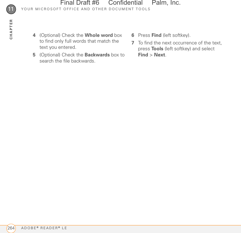YOUR MICROSOFT OFFICE AND OTHER DOCUMENT TOOLSADOBE® READER® LE26411CHAPTER4(Optional) Check the Whole word box to find only full words that match the text you entered.5(Optional) Check the Backwards box to search the file backwards.6Press Find (left softkey).7To find the next occurrence of the text, press Tools (left softkey) and select Find &gt; Next.Final Draft #6     Confidential     Palm, Inc.