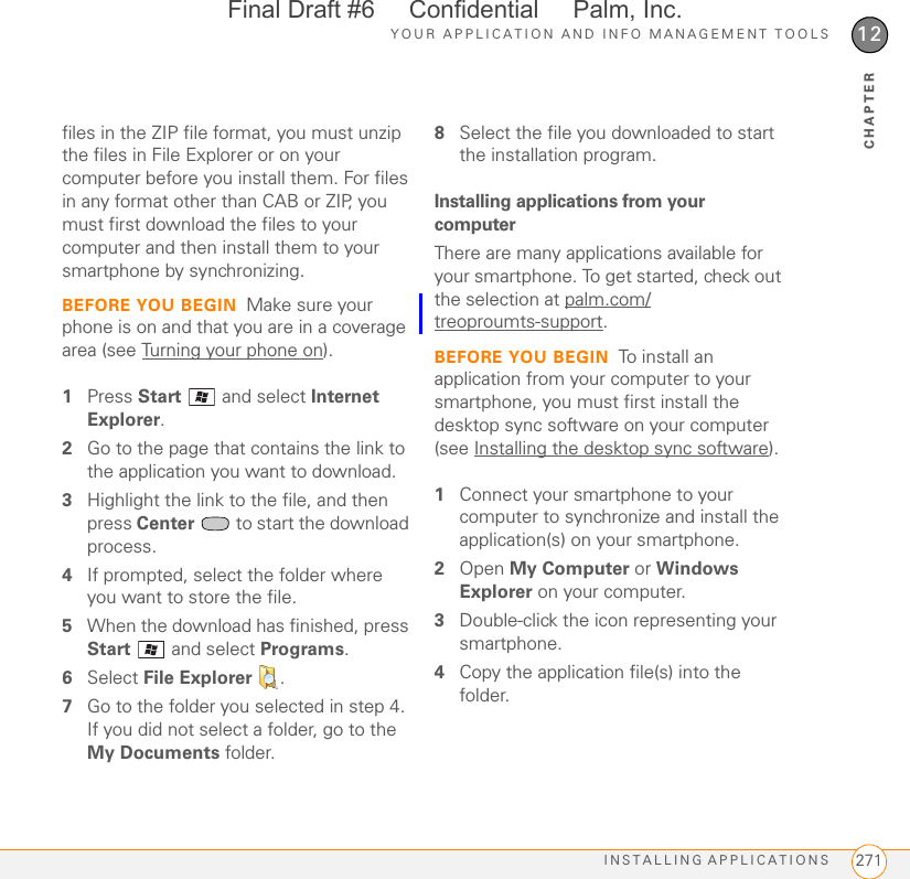 YOUR APPLICATION AND INFO MANAGEMENT TOOLSINSTALLING APPLICATIONS 27112CHAPTERfiles in the ZIP file format, you must unzip the files in File Explorer or on your computer before you install them. For files in any format other than CAB or ZIP, you must first download the files to your computer and then install them to your smartphone by synchronizing.BEFORE YOU BEGIN Make sure your phone is on and that you are in a coverage area (see Turning your phone on).1Press Start   and select Internet Explorer.2Go to the page that contains the link to the application you want to download.3Highlight the link to the file, and then press Center   to start the download process.4If prompted, select the folder where you want to store the file.5When the download has finished, press Start   and select Programs.6Select File Explorer .7Go to the folder you selected in step 4. If you did not select a folder, go to the My Documents folder.8Select the file you downloaded to start the installation program.Installing applications from your computerThere are many applications available for your smartphone. To get started, check out the selection at palm.com/treoproumts-support.BEFORE YOU BEGIN To install an application from your computer to your smartphone, you must first install the desktop sync software on your computer (see Installing the desktop sync software).1Connect your smartphone to your computer to synchronize and install the application(s) on your smartphone.2Open My Computer or Windows Explorer on your computer.3Double-click the icon representing your smartphone.4Copy the application file(s) into the folder.Final Draft #6     Confidential     Palm, Inc.