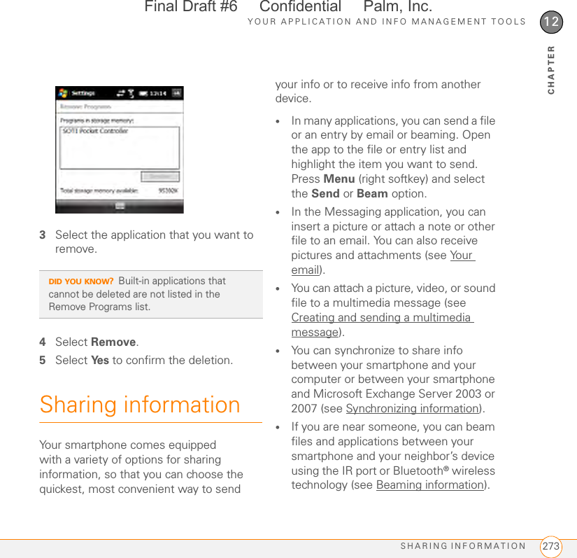 YOUR APPLICATION AND INFO MANAGEMENT TOOLSSHARING INFORMATION 27312CHAPTER3Select the application that you want to remove.4Select Remove.5Select Ye s  to confirm the deletion.Sharing informationYour smartphone comes equipped with a variety of options for sharing information, so that you can choose the quickest, most convenient way to send your info or to receive info from another device.•In many applications, you can send a file or an entry by email or beaming. Open the app to the file or entry list and highlight the item you want to send. Press Menu (right softkey) and select the Send or Beam option.•In the Messaging application, you can insert a picture or attach a note or other file to an email. You can also receive pictures and attachments (see Your email).•You can attach a picture, video, or sound file to a multimedia message (see Creating and sending a multimedia message).•You can synchronize to share info between your smartphone and your computer or between your smartphone and Microsoft Exchange Server 2003 or 2007 (see Synchronizing information).•If you are near someone, you can beam files and applications between your smartphone and your neighbor’s device using the IR port or Bluetooth® wireless technology (see Beaming information).DID YOU KNOW?Built-in applications that cannot be deleted are not listed in the Remove Programs list.Final Draft #6     Confidential     Palm, Inc.