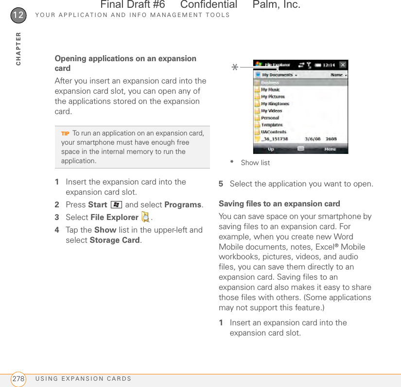 YOUR APPLICATION AND INFO MANAGEMENT TOOLSUSING EXPANSION CARDS27812CHAPTEROpening applications on an expansion cardAfter you insert an expansion card into the expansion card slot, you can open any of the applications stored on the expansion card.1Insert the expansion card into the expansion card slot.2Press Start   and select Programs.3Select File Explorer  .4Tap the Show list in the upper-left and select Storage Card.*Show list5Select the application you want to open.Saving files to an expansion cardYou can save space on your smartphone by saving files to an expansion card. For example, when you create new Word Mobile documents, notes, Excel® Mobile workbooks, pictures, videos, and audio files, you can save them directly to an expansion card. Saving files to an expansion card also makes it easy to share those files with others. (Some applications may not support this feature.)1Insert an expansion card into the expansion card slot.TIPTo run an application on an expansion card, your smartphone must have enough free space in the internal memory to run the application.*Final Draft #6     Confidential     Palm, Inc.