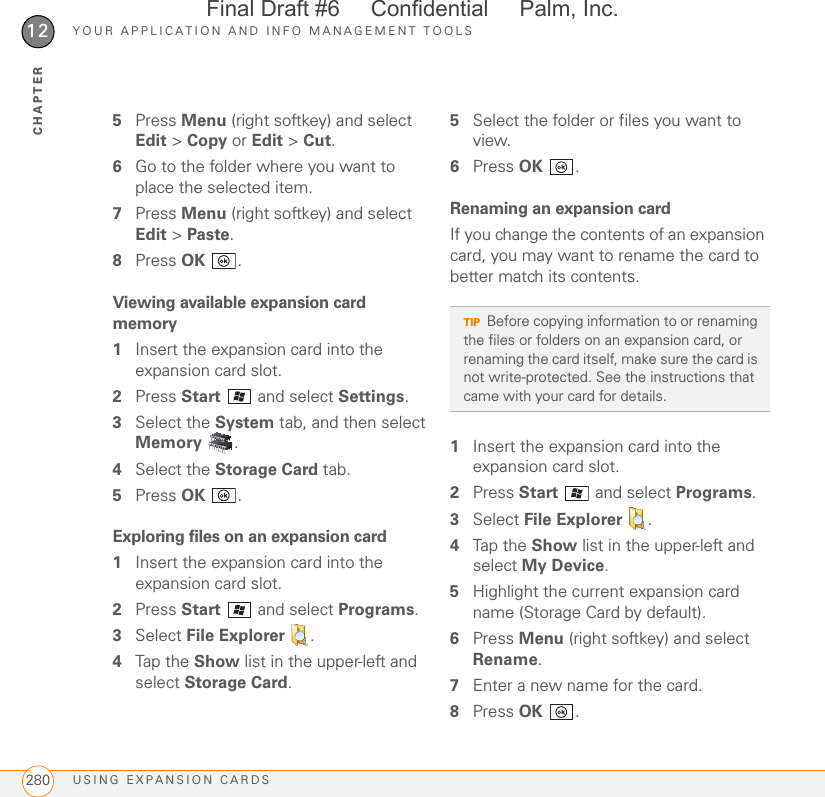 YOUR APPLICATION AND INFO MANAGEMENT TOOLSUSING EXPANSION CARDS28012CHAPTER5Press Menu (right softkey) and select Edit &gt; Copy or Edit &gt; Cut.6Go to the folder where you want to place the selected item.7Press Menu (right softkey) and select Edit &gt; Paste.8Press OK .Viewing available expansion card memory1Insert the expansion card into the expansion card slot.2Press Start   and select Settings.3Select the System tab, and then select Memory .4Select the Storage Card tab.5Press OK .Exploring files on an expansion card1Insert the expansion card into the expansion card slot.2Press Start   and select Programs.3Select File Explorer  .4Tap the Show list in the upper-left and select Storage Card.5Select the folder or files you want to view.6Press OK .Renaming an expansion cardIf you change the contents of an expansion card, you may want to rename the card to better match its contents.1Insert the expansion card into the expansion card slot.2Press Start   and select Programs.3Select File Explorer  .4Tap the Show list in the upper-left and select My Device.5Highlight the current expansion card name (Storage Card by default).6Press Menu (right softkey) and select Rename.7Enter a new name for the card.8Press OK .TIPBefore copying information to or renaming the files or folders on an expansion card, or renaming the card itself, make sure the card is not write-protected. See the instructions that came with your card for details.Final Draft #6     Confidential     Palm, Inc.
