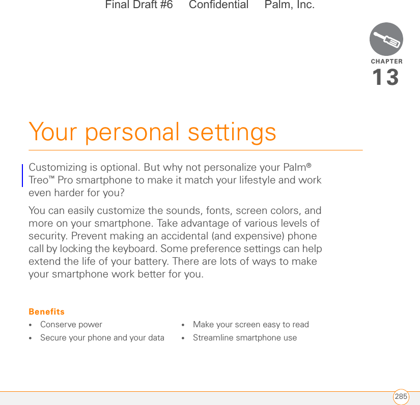 CHAPTER285Your personal settings13Customizing is optional. But why not personalize your Palm® Treo™ Pro smartphone to make it match your lifestyle and work even harder for you?You can easily customize the sounds, fonts, screen colors, and more on your smartphone. Take advantage of various levels of security. Prevent making an accidental (and expensive) phone call by locking the keyboard. Some preference settings can help extend the life of your battery. There are lots of ways to make your smartphone work better for you.Benefits•Conserve power•Secure your phone and your data•Make your screen easy to read•Streamline smartphone useFinal Draft #6     Confidential     Palm, Inc.