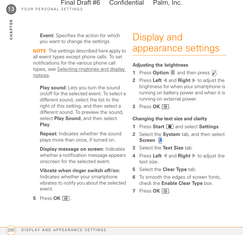 YOUR PERSONAL SETTINGSDISPLAY AND APPEARANCE SETTINGS29013CHAPTEREvent: Specifies the action for which you want to change the settings. NOTE The settings described here apply to all event types except phone calls. To set notifications for the various phone call types, see Selecting ringtones and display notices.Play sound: Lets you turn the sound on/off for the selected event. To select a different sound, select the list to the right of this setting, and then select a different sound. To preview the sound, select Play Sound, and then select Play.Repeat: Indicates whether the sound plays more than once, if turned on.Display message on screen: Indicates whether a notification message appears onscreen for the selected event.Vibrate when ringer switch off/on: Indicates whether your smartphone vibrates to notify you about the selected event.5Press OK .Display and appearance settingsAdjusting the brightness1Press Option   and then press  . 2Press Left  and Right   to adjust the brightness for when your smartphone is running on battery power and when it is running on external power.3Press OK .Changing the text size and clarity1Press Start   and select Settings.2Select the System tab, and then select Screen .3Select the Text Size tab.4Press Left  and Right   to adjust the text size.5Select the Clear Type tab.6To smooth the edges of screen fonts, check the Enable Clear Type box.7Press OK .Final Draft #6     Confidential     Palm, Inc.