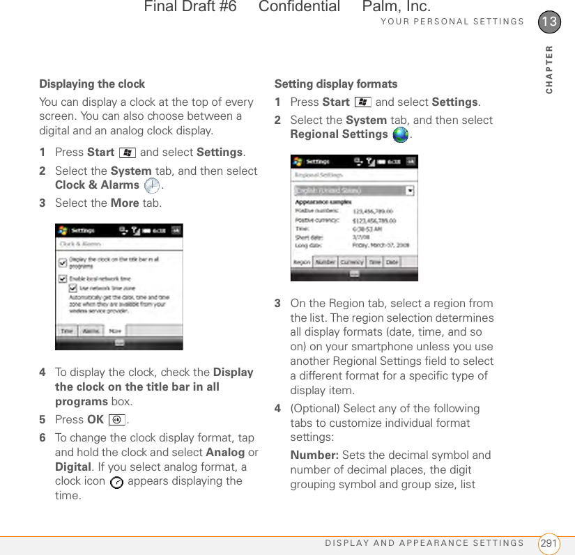 YOUR PERSONAL SETTINGSDISPLAY AND APPEARANCE SETTINGS 29113CHAPTERDisplaying the clockYou can display a clock at the top of every screen. You can also choose between a digital and an analog clock display.1Press Start   and select Settings.2Select the System tab, and then select Clock &amp; Alarms .3Select the More tab.4To display the clock, check the Display the clock on the title bar in all programs box.5Press OK .6To change the clock display format, tap and hold the clock and select Analog or Digital. If you select analog format, a clock icon   appears displaying the time.Setting display formats1Press Start  and select Settings.2Select the System tab, and then select Regional Settings .3On the Region tab, select a region from the list. The region selection determines all display formats (date, time, and so on) on your smartphone unless you use another Regional Settings field to select a different format for a specific type of display item.4(Optional) Select any of the following tabs to customize individual format settings:Number: Sets the decimal symbol and number of decimal places, the digit grouping symbol and group size, list Final Draft #6     Confidential     Palm, Inc.