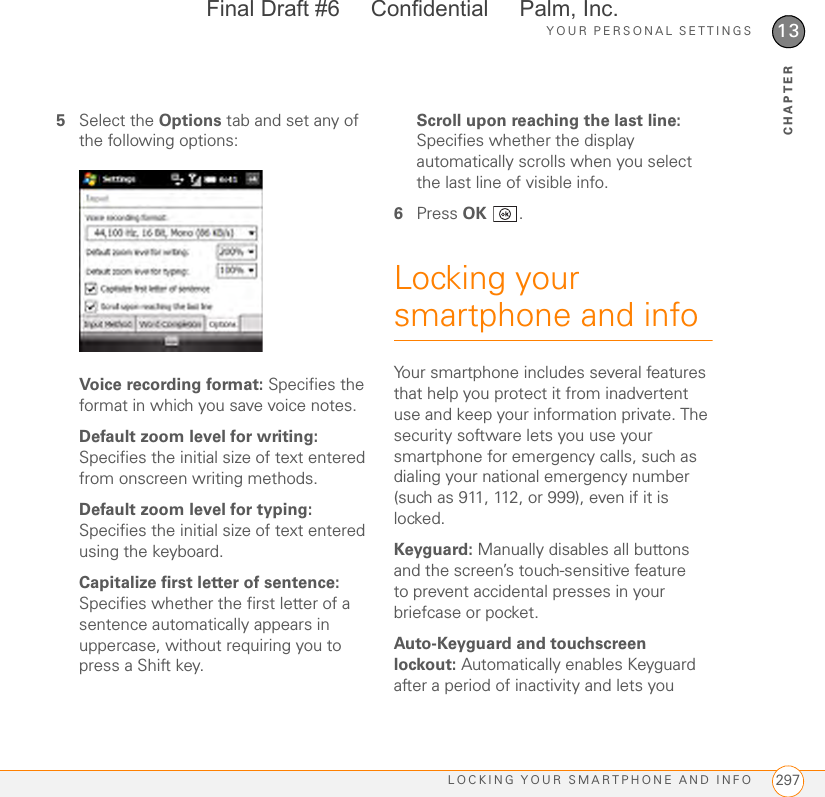 YOUR PERSONAL SETTINGSLOCKING YOUR SMARTPHONE AND INFO 29713CHAPTER5Select the Options tab and set any of the following options:Voice recording format: Specifies the format in which you save voice notes.Default zoom level for writing: Specifies the initial size of text entered from onscreen writing methods.Default zoom level for typing: Specifies the initial size of text entered using the keyboard.Capitalize first letter of sentence: Specifies whether the first letter of a sentence automatically appears in uppercase, without requiring you to press a Shift key.Scroll upon reaching the last line: Specifies whether the display automatically scrolls when you select the last line of visible info.6Press OK .Locking your smartphone and infoYour smartphone includes several features that help you protect it from inadvertent use and keep your information private. The security software lets you use your smartphone for emergency calls, such as dialing your national emergency number (such as 911, 112, or 999), even if it is locked.Keyguard: Manually disables all buttons and the screen’s touch-sensitive feature to prevent accidental presses in your briefcase or pocket.Auto-Keyguard and touchscreen lockout: Automatically enables Keyguard after a period of inactivity and lets you Final Draft #6     Confidential     Palm, Inc.