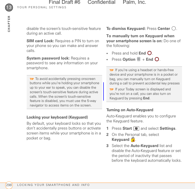 YOUR PERSONAL SETTINGSLOCKING YOUR SMARTPHONE AND INFO29813CHAPTERdisable the screen’s touch-sensitive feature during an active call.SIM card Lock: Requires a PIN to turn on your phone so you can make and answer calls.System password lock: Requires a password to see any information on your smartphone.Locking your keyboard (Keyguard)By default, your keyboard locks so that you don’t accidentally press buttons or activate screen items while your smartphone is in a pocket or bag.To dismiss Keyguard: Press Center .To manually turn on Keyguard when your smartphone screen is on: Do one of the following:•Press and hold End .•Press Option  + End .Turning on Auto-KeyguardAuto-Keyguard enables you to configure the Keyguard feature.1Press Start   and select Settings.2On the Personal tab, select Keyguard .3Select the Auto-Keyguard list and disable the Auto-Keyguard feature or set the period of inactivity that passes before the keyboard automatically locks.TIPTo avoid accidentally pressing onscreen buttons while you’re holding your smartphone up to your ear to speak, you can disable the screen’s touch-sensitive feature during active calls. When the screen’s touch-sensitive feature is disabled, you must use the 5-way navigator to access items on the screen.TIPIf you’re using a headset or hands-free device and your smartphone is in a pocket or bag, you can manually turn on Keyguard during a call to prevent accidental key pressesTIPIf your Today screen is displayed and you’re not on a call, you can also turn on Keyguard by pressing End.Final Draft #6     Confidential     Palm, Inc.