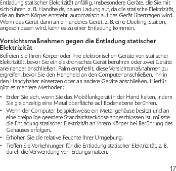 17Entladung statischer Elektrizität anfällig. Insbesondere Geräte, die Sie mit sich führen, z. B. Handhelds, bauen Ladung auf, da die statische Elektrizität, die an Ihrem Körper entsteht, automatisch auf das Gerät übertragen wird. Wenn das Gerät dann an ein anderes Gerät, z. B. eine Docking-Station, angeschlossen wird, kann es zu einer Entladung kommen.Vorsichtsmaßnahmen gegen die Entladung statischer Elektrizität Befreien Sie Ihren Körper oder Ihre elektronischen Geräte von statischer Elektrizität, bevor Sie ein elektronisches Gerät berühren oder zwei Geräte aneinanderanschließen.Palmempehlt,dieseVorsichtsmaßnahmenzuergreifen, bevor Sie den Handheld an den Computer anschließen, ihn in den Handyhalter einsetzen oder an andere Geräte anschließen. Hierfür gibt es mehrere Methoden:Erden Sie sich, wenn Sie das Mobilfunkgerät in der Hand halten, indem •SiegleichzeitigeineMetalloberächeaufBodenebeneberühren.Wenn der Computer beispielsweise ein Metallgehäuse besitzt und an • eine dreipolige geerdete Standardsteckdose angeschlossen ist, müsste die Entladung statischer Elektrizität an Ihrem Körper bei Berührung des Gehäuses erfolgen.Erhöhen Sie die relative Feuchte Ihrer Umgebung.•Treffen Sie Vorkehrungen für die Entladung statischer Elektrizität, z. B. • durch die Verwendung von Erdungsmatten.