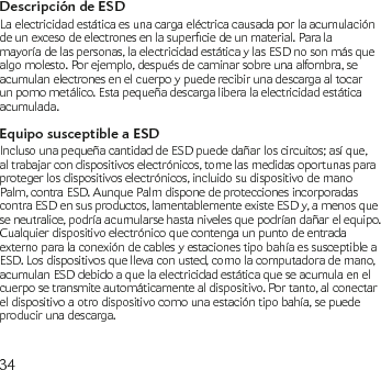 34Descripción de ESDLa electricidad estática es una carga eléctrica causada por la acumulación deunexcesodeelectronesenlasuperciedeunmaterial.Paralamayoría de las personas, la electricidad estática y las ESD no son más que algo molesto. Por ejemplo, después de caminar sobre una alfombra, se acumulan electrones en el cuerpo y puede recibir una descarga al tocar un pomo metálico. Esta pequeña descarga libera la electricidad estática acumulada.Equipo susceptible a ESDIncluso una pequeña cantidad de ESD puede dañar los circuitos; así que, al trabajar con dispositivos electrónicos, tome las medidas oportunas para proteger los dispositivos electrónicos, incluido su dispositivo de mano Palm, contra ESD. Aunque Palm dispone de protecciones incorporadas contra ESD en sus productos, lamentablemente existe ESD y, a menos que se neutralice, podría acumularse hasta niveles que podrían dañar el equipo. Cualquier dispositivo electrónico que contenga un punto de entrada externo para la conexión de cables y estaciones tipo bahía es susceptible a ESD. Los dispositivos que lleva con usted, como la computadora de mano, acumulan ESD debido a que la electricidad estática que se acumula en el cuerpo se transmite automáticamente al dispositivo. Por tanto, al conectar el dispositivo a otro dispositivo como una estación tipo bahía, se puede producir una descarga. 