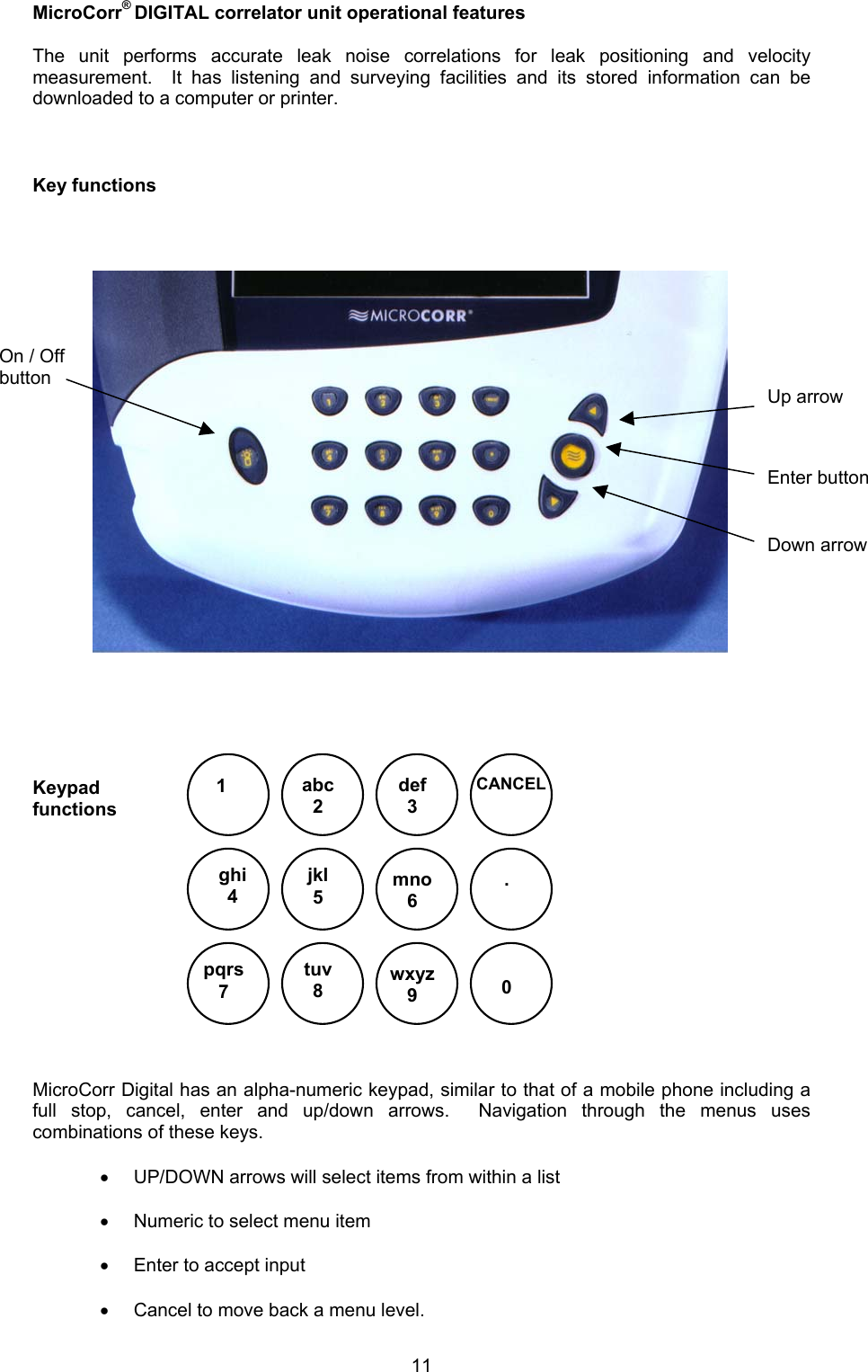 11MicroCorr® DIGITAL correlator unit operational featuresThe unit performs accurate leak noise correlations for leak positioning and velocitymeasurement.  It has listening and surveying facilities and its stored information can bedownloaded to a computer or printer.Key functionsKeypadfunctions MicroCorr Digital has an alpha-numeric keypad, similar to that of a mobile phone including afull stop, cancel, enter and up/down arrows.  Navigation through the menus usescombinations of these keys. • UP/DOWN arrows will select items from within a list• Numeric to select menu item• Enter to accept input• Cancel to move back a menu level.1abc2def3CANCELjkl5ghi4mno6pqrs7tuv80wxyz9.On / OffbuttonUp arrowDown arrowEnter button