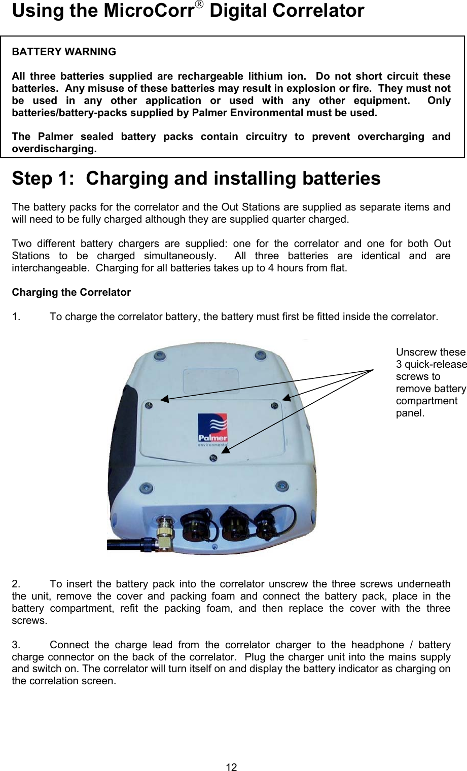 12Using the MicroCorr Digital CorrelatorBATTERY WARNINGAll three batteries supplied are rechargeable lithium ion.  Do not short circuit thesebatteries.  Any misuse of these batteries may result in explosion or fire.  They must notbe used in any other application or used with any other equipment.  Onlybatteries/battery-packs supplied by Palmer Environmental must be used.  The Palmer sealed battery packs contain circuitry to prevent overcharging andoverdischarging.Step 1:  Charging and installing batteriesThe battery packs for the correlator and the Out Stations are supplied as separate items andwill need to be fully charged although they are supplied quarter charged.  Two different battery chargers are supplied: one for the correlator and one for both OutStations to be charged simultaneously.  All three batteries are identical and areinterchangeable.  Charging for all batteries takes up to 4 hours from flat.Charging the Correlator1. To charge the correlator battery, the battery must first be fitted inside the correlator.2. To insert the battery pack into the correlator unscrew the three screws underneaththe unit, remove the cover and packing foam and connect the battery pack, place in thebattery compartment, refit the packing foam, and then replace the cover with the threescrews.  3. Connect the charge lead from the correlator charger to the headphone / batterycharge connector on the back of the correlator.  Plug the charger unit into the mains supplyand switch on. The correlator will turn itself on and display the battery indicator as charging onthe correlation screen.Unscrew these3 quick-releasescrews toremove batterycompartmentpanel.