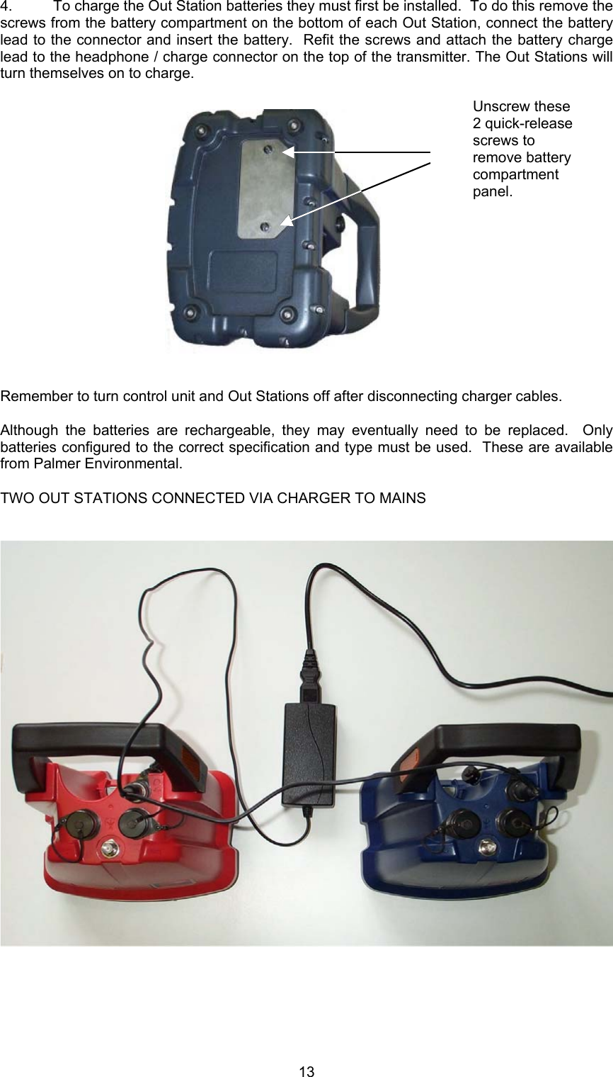 134. To charge the Out Station batteries they must first be installed.  To do this remove thescrews from the battery compartment on the bottom of each Out Station, connect the batterylead to the connector and insert the battery.  Refit the screws and attach the battery chargelead to the headphone / charge connector on the top of the transmitter. The Out Stations willturn themselves on to charge.Remember to turn control unit and Out Stations off after disconnecting charger cables.Although the batteries are rechargeable, they may eventually need to be replaced.  Onlybatteries configured to the correct specification and type must be used.  These are availablefrom Palmer Environmental.TWO OUT STATIONS CONNECTED VIA CHARGER TO MAINSUnscrew these2 quick-releasescrews toremove batterycompartmentpanel.