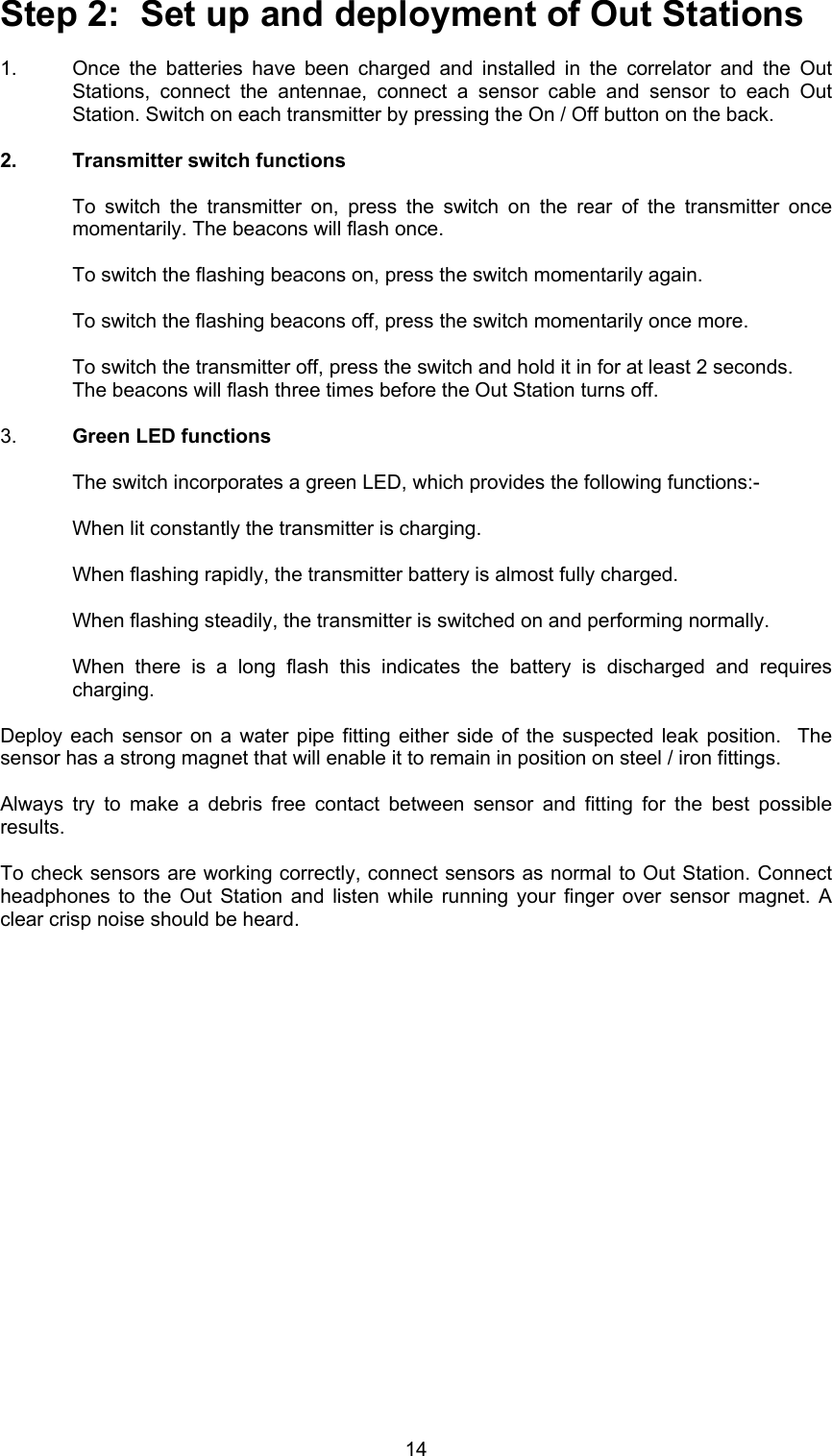 14Step 2:  Set up and deployment of Out Stations1.  Once the batteries have been charged and installed in the correlator and the OutStations, connect the antennae, connect a sensor cable and sensor to each OutStation. Switch on each transmitter by pressing the On / Off button on the back.  2.  Transmitter switch functionsTo switch the transmitter on, press the switch on the rear of the transmitter oncemomentarily. The beacons will flash once.To switch the flashing beacons on, press the switch momentarily again.To switch the flashing beacons off, press the switch momentarily once more.To switch the transmitter off, press the switch and hold it in for at least 2 seconds.The beacons will flash three times before the Out Station turns off.3.  Green LED functionsThe switch incorporates a green LED, which provides the following functions:-When lit constantly the transmitter is charging.When flashing rapidly, the transmitter battery is almost fully charged.When flashing steadily, the transmitter is switched on and performing normally.When there is a long flash this indicates the battery is discharged and requirescharging.Deploy each sensor on a water pipe fitting either side of the suspected leak position.  Thesensor has a strong magnet that will enable it to remain in position on steel / iron fittings.Always try to make a debris free contact between sensor and fitting for the best possibleresults.To check sensors are working correctly, connect sensors as normal to Out Station. Connectheadphones to the Out Station and listen while running your finger over sensor magnet. Aclear crisp noise should be heard.